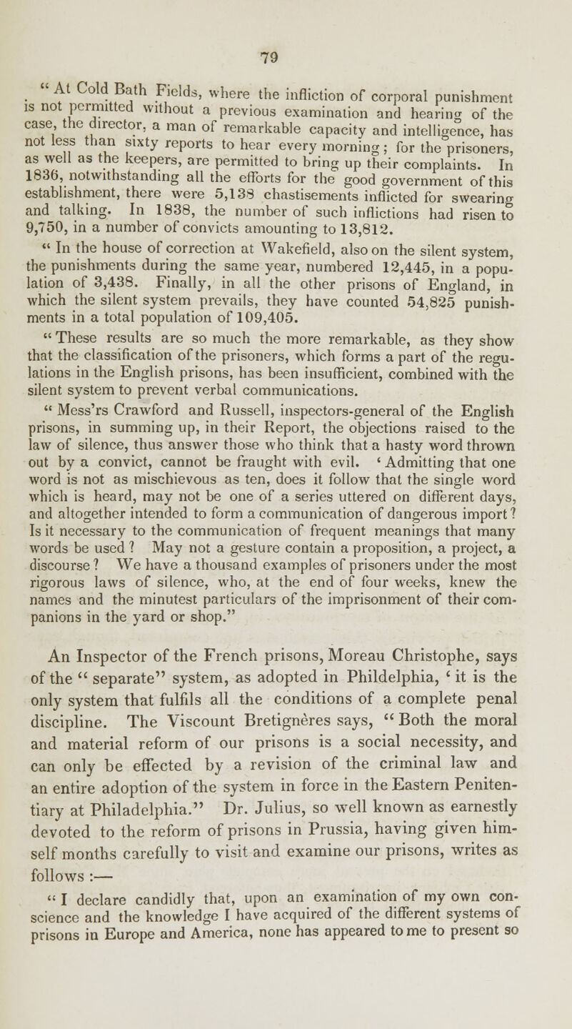  At Cold Bath Fields, where the infliction of corporal punishment is not permitted without a previous examination and hearing of the case the director, a man of remarkable capacity and intelligence, has not less than sixty reports to hear every morning; for the prisoners, as well as the keepers, are permitted to bring up their complaints. In 1836, notwithstanding all the efforts for the good government of this establishment, there were 5,138 chastisements inflicted for swearing and talking. In 1838, the number of such inflictions had risen to 9,750, in a number of convicts amounting to 13,812.  In the house of correction at Wakefield, also on the silent system, the punishments during the same year, numbered 12,445, in a popu- lation of 3,438. Finally, in all the other prisons of England, in which the silent system prevails, they have counted 54,825 punish- ments in a total population of 109,405.  These results are so much the more remarkable, as they show that the classification of the prisoners, which forms a part of the regu- lations in the English prisons, has been insufficient, combined with the silent system to prevent verbal communications.  Mess'rs Crawford and Russell, inspectors-general of the English prisons, in summing up, in their Report, the objections raised to the law of silence, thus answer those who think that a hasty word thrown out by a convict, cannot be fraught with evil. ' Admitting that one word is not as mischievous as ten, does it follow that the single word which is heard, may not be one of a series uttered on different days, and altogether intended to form a communication of dangerous import? Is it necessary to the communication of frequent meanings that many words be used 1 May not a gesture contain a proposition, a project, a discourse ? We have a thousand examples of prisoners under the most rigorous laws of silence, who, at the end of four weeks, knew the names and the minutest particulars of the imprisonment of their com- panions in the yard or shop. An Inspector of the French prisons, Moreau Christophe, says of the  separate system, as adopted in Phildelphia, ' it is the only system that fulfils all the conditions of a complete penal discipline. The Viscount Bretigneres says,  Both the moral and material reform of our prisons is a social necessity, and can only be effected by a revision of the criminal law and an entire adoption of the system in force in the Eastern Peniten- tiary at Philadelphia. Dr. Julius, so well known as earnestly devoted to the reform of prisons in Prussia, having given him- self months carefully to visit and examine our prisons, writes as follows :—  I declare candidly that, upon an examination of my own con- science and the knowledge I have acquired of the different systems of prisons in Europe and America, none has appeared to me to present so