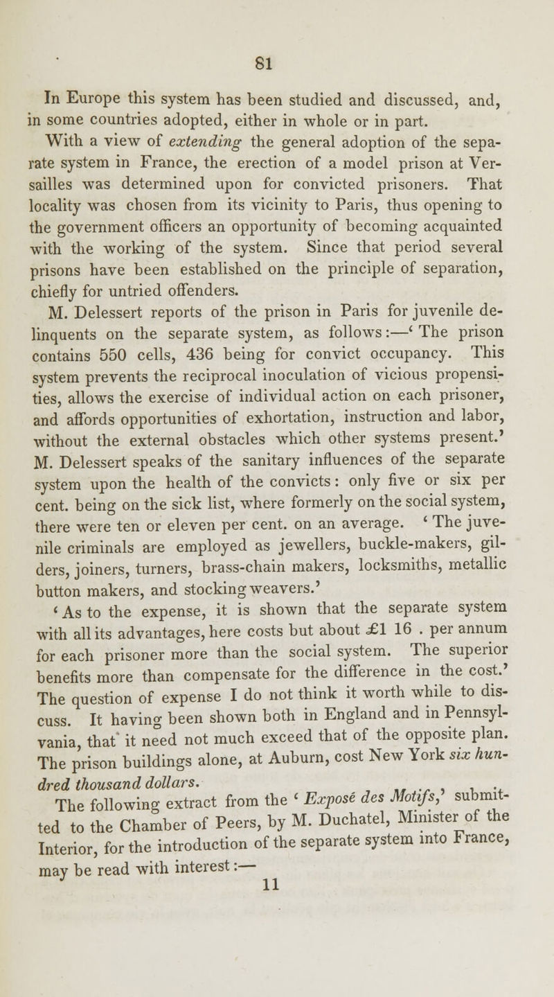 In Europe this system has been studied and discussed, and, in some countries adopted, either in whole or in part. With a view of extending the general adoption of the sepa- rate system in France, the erection of a model prison at Ver- sailles was determined upon for convicted prisoners. That locality was chosen from its vicinity to Paris, thus opening to the government officers an opportunity of becoming acquainted with the working of the system. Since that period several prisons have been established on the principle of separation, chiefly for untried offenders. M. Delessert reports of the prison in Paris for juvenile de- linquents on the separate system, as follows:—' The prison contains 550 cells, 436 being for convict occupancy. This system prevents the reciprocal inoculation of vicious propensi- ties, allows the exercise of individual action on each prisoner, and affords opportunities of exhortation, instruction and labor, without the external obstacles which other systems present.' M. Delessert speaks of the sanitary influences of the separate system upon the health of the convicts: only five or six per cent, being on the sick list, where formerly on the social system, there were ten or eleven per cent, on an average. ' The juve- nile criminals are employed as jewellers, buckle-makers, gil- ders, joiners, turners, brass-chain makers, locksmiths, metallic button makers, and stocking weavers.' ' As to the expense, it is shown that the separate system with all its advantages, here costs but about £1 16 . per annum for each prisoner more than the social system. The superior benefits more than compensate for the difference in the cost.' The question of expense I do not think it worth while to dis- cuss. It having been shown both in England and in Pennsyl- vania, that' it ne^ed not much exceed that of the opposite plan. The prison buildings alone, at Auburn, cost New York six hun- dred thousand dollars. „, .- , , -. The following extract from the < Expose des Motifs, submit- ted to the Chamber of Peers, by M. Duchatel, Minister of the Interior, for the introduction of the separate system into France, maY be read with interest:— J 11
