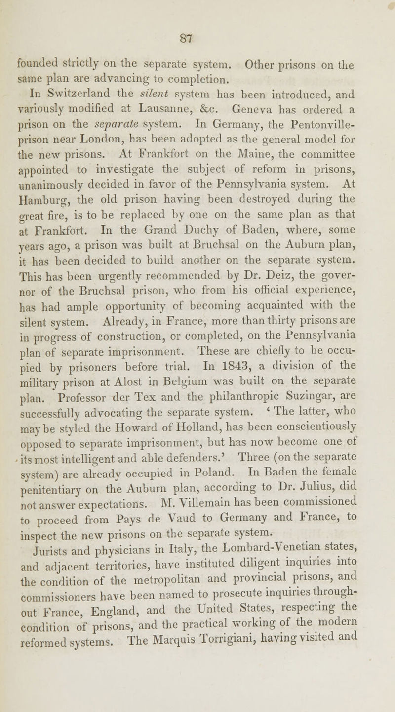 founded strictly on the separate system. Other prisons on the same plan are advancing to completion. In Switzerland the silent system has been introduced, and variously modified at Lausanne, &c. Geneva has ordered a prison on the separate system. In Germany, the Pentonville- prison near London, has been adopted as the general model for the new prisons. At Frankfort on the Maine, the committee appointed to investigate the subject of reform in prisons, unanimously decided in favor of the Pennsylvania system. At Hamburg, the old prison having been destroyed during the oreat fire, is to be replaced by one on the same plan as that at Frankfort. In the Grand Duchy of Baden, where, some years ago, a prison was built at Bruchsal on the Auburn plan, it has been decided to build another on the separate system. This has been urgently recommended by Dr. Deiz, the gover- nor of the Bruchsal prison, who from his official experience, has had ample opportunity of becoming acquainted with the silent system. Already, in France, more than thirty prisons are in progress of construction, or completed, on the Pennsylvania plan of separate imprisonment. These are chiefly to be occu- pied by prisoners before trial. In 1843, a division of the military prison at Alost in Belgium was built on the separate plan. Professor der Tex and the philanthropic Suzingar, are successfully advocating the separate system. ' The latter, who may be styled the Howard of Holland, has been conscientiously opposed to separate imprisonment, but has now become one of - its most intelligent and able defenders.' Three (on the separate system) are already occupied in Poland. In Baden the female penitentiary on the Auburn plan, according to Dr. Julius, did not answer expectations. M. Villemain has been commissioned to proceed from Pays de Vaud to Germany and France, to inspect the new prisons on the separate system. Jurists and physicians in Italy, the Lombard-Venetian states, and adjacent territories, have instituted diligent inquiries into the condition of the metropolitan and provincial prisons, and commissioners have been named to prosecute inquiries through- out France, England, and the United States, respecting the condition of prisons, and the practical working of the modern reformed systems. The Marquis Torrigiani, having visited and