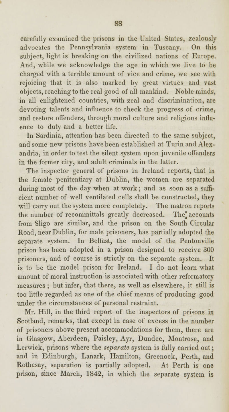 carefully examined the prisons in the United States, zealously advocates the Pennsylvania system in Tuscany. On this subject, light is breaking on the civilized nations of Europe. And, while we acknowledge the age in which we live to be charged with a terrible amount of vice and crime, we see with rejoicing that it is also marked by great virtues and vast objects, reaching to the real good of all mankind. Noble minds, in all enlightened countries, with zeal and discrimination, are devoting talents and influence to check the progress of crime, and restore offenders, through moral culture and religious influ- ence to duty and a better life. In Sardinia, attention has been directed to the same subject, and some new prisons have been established at Turin and Alex- andria, in order to test the silent system upon juvenile offenders in the former city, and adult criminals in the latter. The inspector general of prisons in Ireland reports, that in the female penitentiary at Dublin, the women are separated during most of the day when at work; and as soon as a suffi- cient number of well ventilated cells shall be constructed, they will carry out the system more completely. The matron reports the number of recommittals greatly decreased. The] accounts from Sligo are similar, and the prison on the South Circular Road, near Dublin, for male prisoners, has partially adopted the separate system. In Belfast, the model of the Pentonville prison has been adopted in a prison designed to receive 300 prisoners, and of course is strictly on the separate system. It is to be the model prison for Ireland. I do not learn what amount of moral instruction is associated with other reformatory measures ; but infer, that there, as well as elsewhere, it still is too little regarded as one of the chief means of producing good under the circumstances of personal restraint. Mr. Hill, in the third report of the inspectors of prisons in Scotland, remarks, that except in case of excess in the number of prisoners above present accommodations for them, there are in Glasgow, Aberdeen, Paisley, Ayr, Dundee, Montrose, and Lerwick, prisons where the separate system is fully carried out; and in Edinburgh, Lanark, Hamilton, Greenock, Perth, and Rothesay, separation is partially adopted. At Perth is one prison, since March, 1842, in which the separate system is