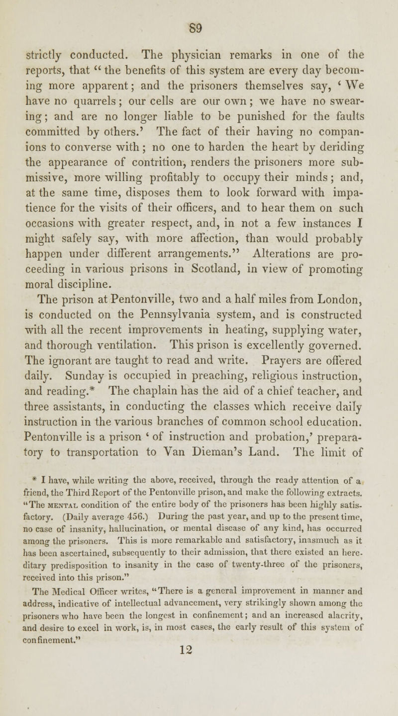 strictly conducted. The physician remarks in one of the reports, that  the benefits of this system are every day becom- ing more apparent; and the prisoners themselves say, ' We have no quarrels; our cells are our own; we have no swear- ing ; and are no longer liable to be punished for the faults committed by others.' The fact of their having no compan- ions to converse with ; no one to harden the heart by deriding the appearance of contrition, renders the prisoners more sub- missive, more willing profitably to occupy their minds; and, at the same time, disposes them to look forward with impa- tience for the visits of their officers, and to hear them on such occasions with greater respect, and, in not a few instances I might safely say, with more affection, than would probably happen under different arrangements. Alterations are pro- ceeding in various prisons in Scotland, in view of promoting moral discipline. The prison at Pentonville, two and a half miles from London, is conducted on the Pennsylvania system, and is constructed with all the recent improvements in heating, supplying water, and thorough ventilation. This prison is excellently governed. The ignorant are taught to read and write. Prayers are offered daily. Sunday is occupied in preaching, religious instruction, and reading.* The chaplain has the aid of a chief teacher, and three assistants, in conducting the classes which receive daily instruction in the various branches of common school education. Pentonville is a prison ' of instruction and probation,' prepara- tory to transportation to Van Dieman's Land. The limit of * I have, while writing the above, received, through the ready attention of a friend, the Third Report of the Pentonville prison, and make the following extracts.  The mental condition of the entire body of the prisoners has been highly satis- factory. (Daily average 456.) During the past year, and up to the present time, no case of insanity, hallucination, or mental disease of any kind, has occurred among the prisoners. This is more remarkable and satisfactory, inasmuch as it has been ascertained, subsequently to their admission, that there existed an here, ditary predisposition to insanity in the case of twenty-three of the prisoners, received into this prison. The Medical Officer writes, There is a general improvement in manner and address, indicative of intellectual advancement, very strikingly shown among the prisoners who have been the longest in confinement; and an increased alacrity, and desire to excel in work, is, in most cases, the early result of this system of confinement. 12