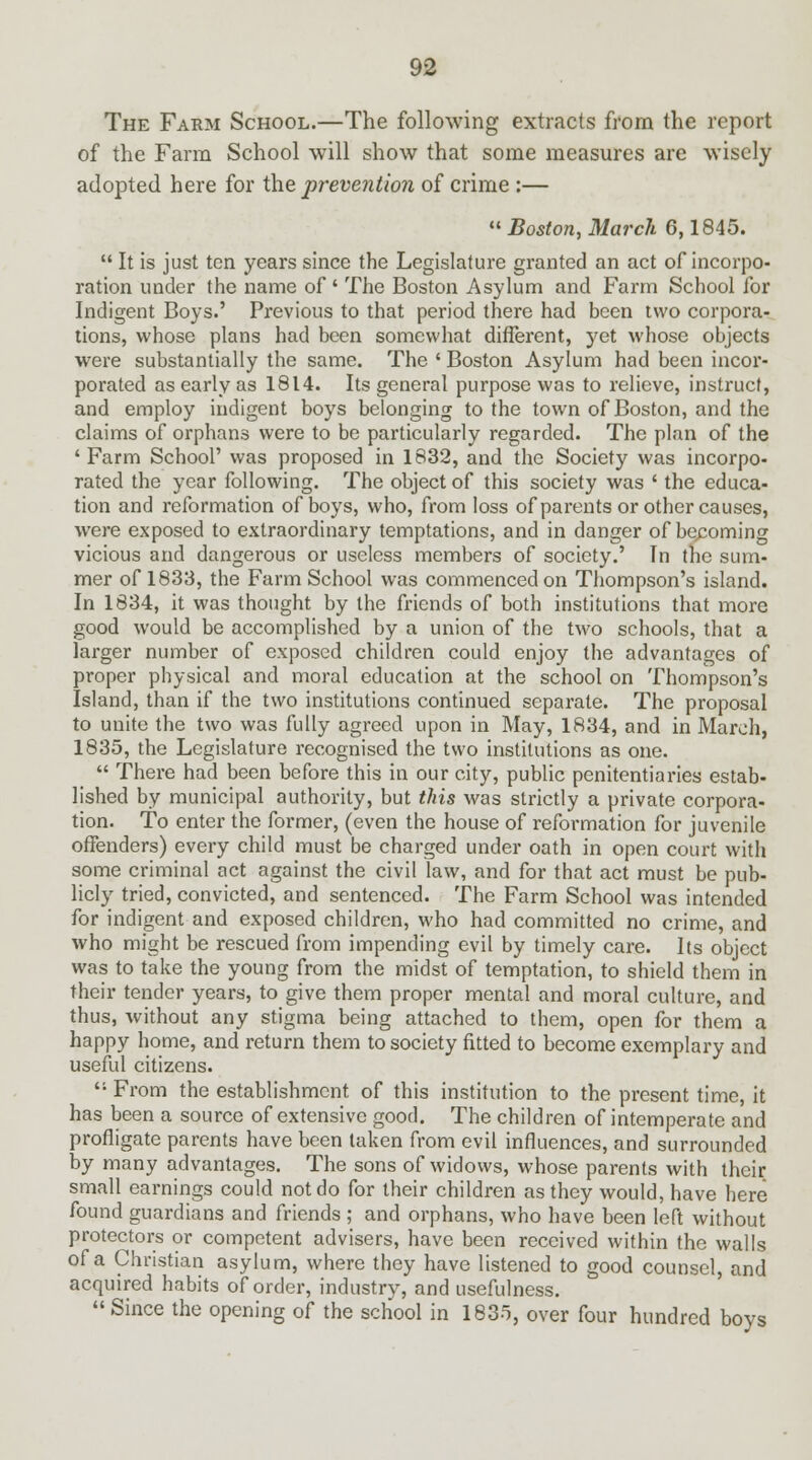 The Farm School.—The following extracts from the report of the Farm School will show that some measures are wisely adopted here for the prevention of crime :—  Boston, March 6,1845.  It is just ten years since the Legislature granted an act of incorpo- ration under the name of ' The Boston Asylum and Farm School for Indigent Boys.' Previous to that period there had been two corpora- tions, whose plans had been somewhat different, yet whose objects were substantially the same. The ' Boston Asylum had been incor- porated as early as 1814. Its general purpose was to relieve, instruct, and employ indigent boys belonging to the town of Boston, and the claims of orphans were to be particularly regarded. The plan of the 'Farm School' was proposed in 1832, and the Society was incorpo- rated the year following. The object of this society was ' the educa- tion and reformation of boys, who, from loss of parents or other causes, were exposed to extraordinary temptations, and in danger of becoming vicious and dangerous or useless members of society.' In the sum- mer of 1833, the Farm School was commenced on Thompson's island. In 1834, it was thought by the friends of both institutions that more good would be accomplished by a union of the two schools, that a larger number of exposed children could enjoy the advantages of proper physical and moral education at the school on Thompson's Island, than if the two institutions continued separate. The proposal to unite the two was fully agreed upon in May, 1834, and in March, 1835, the Legislature recognised the two institutions as one.  There had been before this in our city, public penitentiaries estab- lished by municipal authority, but this was strictly a private corpora- tion. To enter the former, (even the house of reformation for juvenile offenders) every child must be charged under oath in open court with some criminal act against the civil law, and for that act must be pub- licly tried, convicted, and sentenced. The Farm School was intended for indigent and exposed children, who had committed no crime, and who might be rescued from impending evil by timely care. Its object was to take the young from the midst of temptation, to shield them in their tender years, to give them proper mental and moral culture, and thus, without any stigma being attached to them, open for them a happy home, and return them to society fitted to become exemplary and useful citizens.  From the establishment of this institution to the present time, it has been a source of extensive good. The children of intemperate and profligate parents have been taken from evil influences, and surrounded by many advantages. The sons of widows, whose parents with their small earnings could not do for their children as they would, have here found guardians and friends ; and orphans, who have been left without protectors or competent advisers, have been received within the walls of a Christian asylum, where they have listened to good counsel, and acquired habits of order, industry, and usefulness. Since the opening of the school in 1835, over four hundred boys