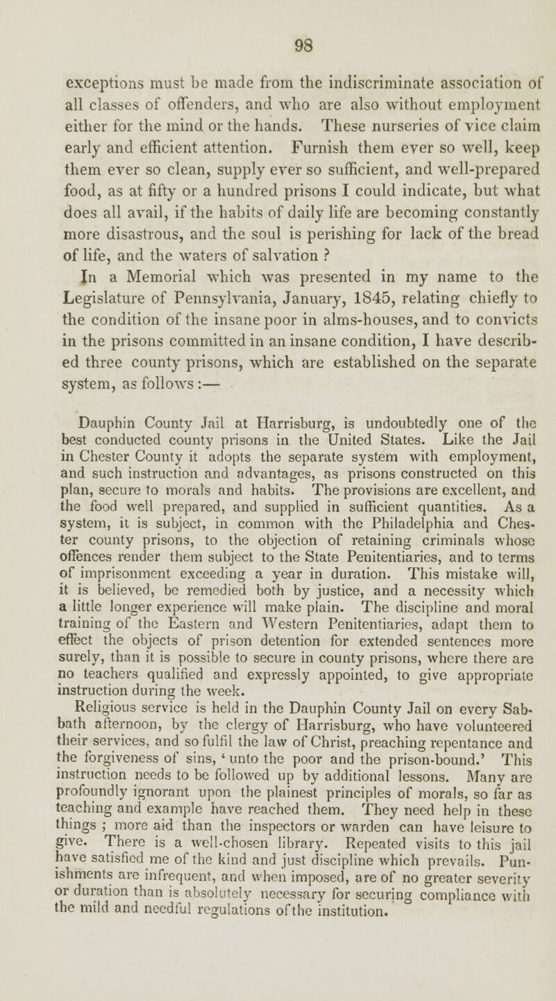 exceptions must be made from the indiscriminate association of all classes of offenders, and who are also without employment either for the mind or the hands. These nurseries of vice claim early and efficient attention. Furnish them ever so well, keep them ever so clean, supply ever so sufficient, and well-prepared food, as at fifty or a hundred prisons I could indicate, but what does all avail, if the habits of daily life are becoming constantly more disastrous, and the soul is perishing for lack of the bread of life, and the waters of salvation ? Jn a Memorial which was presented in my name to the Legislature of Pennsylvania, January, 1845, relating chiefly to the condition of the insane poor in alms-houses, and to convicts in the prisons committed in an insane condition, I have describ- ed three county prisons, which are established on the separate system, as follows :— Dauphin County Jail at Harrisburg, is undoubtedly one of the best conducted county prisons in the United States. Like the Jail in Chester County it adopts the separate system with employment, and such instruction and advantages, as prisons constructed on this plan, secure to moral's and habits. The provisions are excellent, and the food well prepared, and supplied in sufficient quantities. As a system, it is subject, in common with the Philadelphia and Ches- ter county prisons, to the objection of retaining criminals whose offences render them subject to the State Penitentiaries, and to terms of imprisonment exceeding a year in duration. This mistake will, it is believed, be remedied both by justice, and a necessity which a little longer experience will make plain. The discipline and moral training of the Eastern and Western Penitentiaries, adapt them to effect the objects of prison detention for extended sentences more surely, than it is possible to secure in county prisons, where there are no teachers qualified and expressly appointed, to give appropriate instruction during the week. Religious service is held in the Dauphin County Jail on every Sab- bath afternoon, by the clergy of Harrisburg, who have volunteered their services, and so fulfil the law of Christ, preaching repentance and the forgiveness of sins, ' unto the poor and the prison-bound.' This instruction needs to be followed up by additional lessons. Many are profoundly ignorant upon the plainest principles of morals, so far as teaching and example have reached them. They need help in these things ; more aid than the inspectors or warden can have leisure to give. There is a well-chosen library. Repeated visits to this jail have satisfied me of the kind and just discipline which prevails. Pun- ishments are infrequent, and when imposed, are of no greater severity or duration than is absolutely necessary for securing compliance with the mild and needful regulations of the institution.