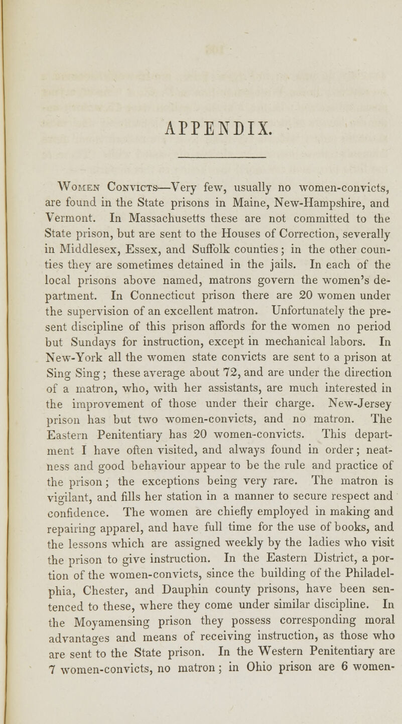 APPENDIX. Women Convicts—Very few, usually no women-convicts, are found in the State prisons in Maine, New-Hampshire, and Vermont. In Massachusetts these are not committed to the State prison, but are sent to the Houses of Correction, severally in Middlesex, Essex, and Suffolk counties; in the other coun- ties they are sometimes detained in the jails. In each of the local prisons above named, matrons govern the women's de- partment. In Connecticut prison there are 20 women under the supervision of an excellent matron. Unfortunately the pre- sent discipline of this prison affords for the women no period but Sundays for instruction, except in mechanical labors. In New-York all the women state convicts are sent to a prison at Sing Sing ; these average about 72, and are under the direction of a matron, who, with her assistants, are much interested in the improvement of those under their charge. New-Jersey prison has but two women-convicts, and no matron. The Eastern Penitentiary has 20 women-convicts. This depart- ment I have often visited, and always found in order; neat- ness and good behaviour appear to be the rule and practice of the prison; the exceptions being very rare. The matron is vigilant, and fills her station in a manner to secure respect and confidence. The women are chiefly employed in making and repairing apparel, and have full time for the use of books, and the lessons which are assigned weekly by the ladies who visit the prison to give instruction. In the Eastern District, a por- tion of the women-convicts, since the building of the Philadel- phia, Chester, and Dauphin county prisons, have been sen- tenced to these, where they come under similar discipline. In the Moyamensing prison they possess corresponding moral advantages and means of receiving instruction, as those who are sent to the State prison. In the Western Penitentiary are