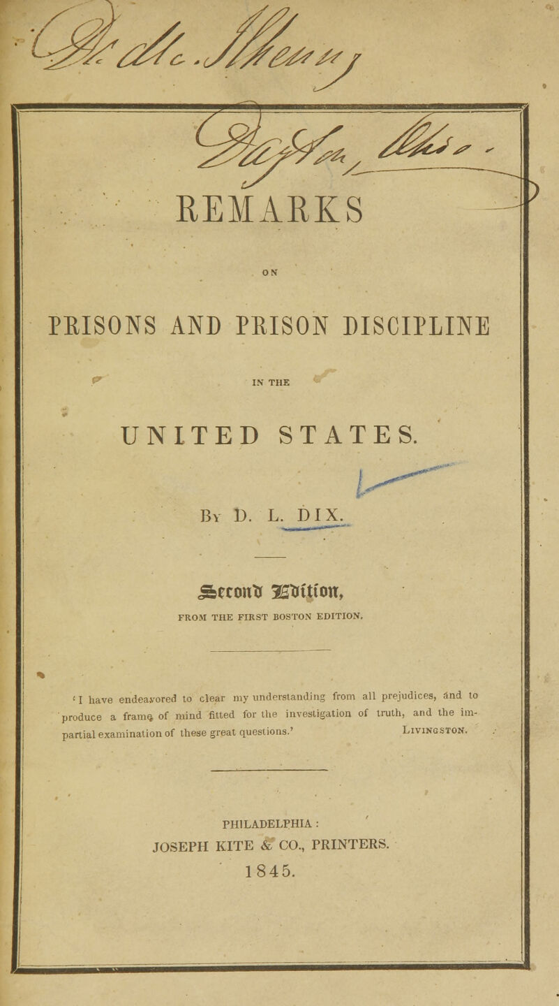 y REMARKS ) PRISONS AND PRISON DISCIPLINE UNITED STATES. I By D. L. DIX. Sbecoutt K&ttfou, FROM THE FIRST BOSTON EDITION. 'I have endeavored to clear my understanding from all prejudices, and to produce a frame, of mind fitted for the investigation of truth, and the im- partial examination of these great questions.' Livingston. PHILADELPHIA : JOSEPH KITE & CO., PRINTERS. 1845.