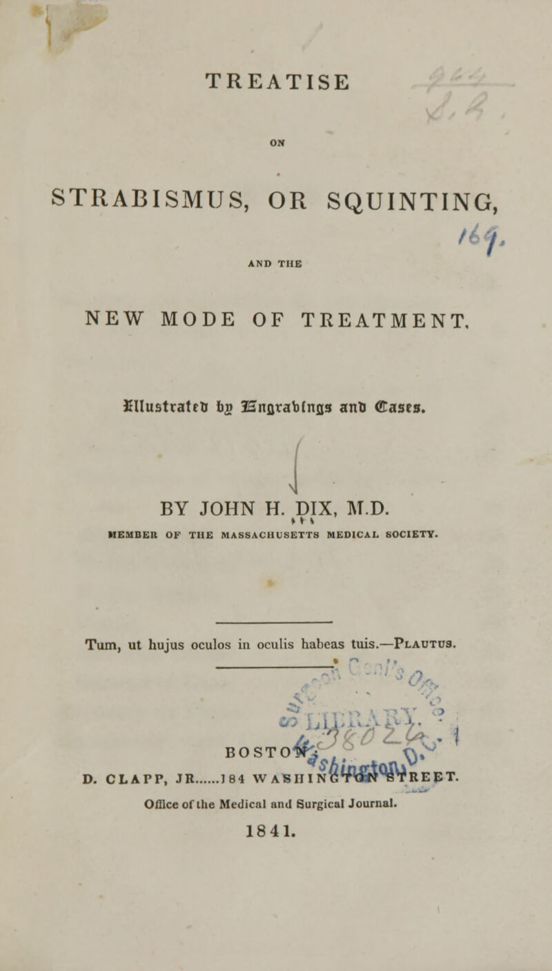 TREATISE ON STRABISMUS, OR SQUINTING, 1 I AND THE NEW MODE OF TREATMENT. JHIustratrO bg lEnflraotnjis anto Cases. BY JOHN H. DIX, M.D. »»\ MEMBER OF THE MASSACHUSETTS MEDICAL. SOCIETY. Turn, ut hujus oculos in oculis habeas tuis.—Plautus. BOSTO^i ^.^ D. CLATP, JB 184 W ASH I NG^AothBTRE ET. Office of the Medical and Surgical Journal. 1841.