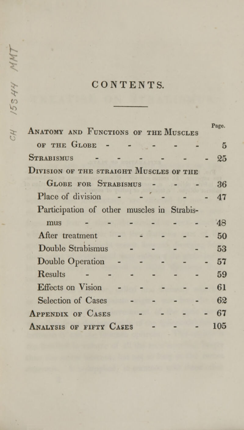 CONTENTS. Page. :ar Anatomy and Functions of the Muscles of the Globe ----- 5 Strabismus ------ 25 Division of the straight Muscles of the Globe for Strabismus 36 Place of division - - ' - - - 47 Participation of other muscles in Strabis- mus ------ 48 After treatment - - - - - 50 Double Strabismus 53 Double Operation - - - - - 57 Results 59 Effects on Vision 61 Selection of Cases 62 Appendix of Cases - - - - 67 Analysis of fifty Cases - 105