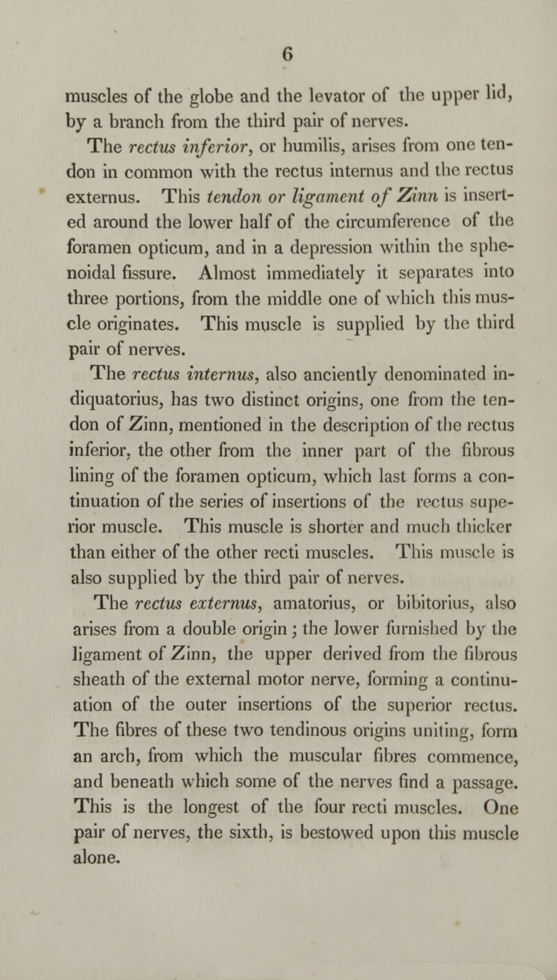muscles of the globe and the levator of the upper lid, by a branch from the third pair of nerves. The rectus inferior, or humilis, arises from one ten- don in common with the rectus internus and the rectus externus. This tendon or ligament of Zinn is insert- ed around the lower half of the circumference of the foramen opticum, and in a depression within the sphe- noidal fissure. Almost immediately it separates into three portions, from the middle one of which this mus- cle originates. This muscle is supplied by the third pair of nerves. The rectus internus, also anciently denominated in- diquatorius, has two distinct origins, one from the ten- don of Zinn, mentioned in the description of the rectus inferior, the other from the inner part of the fibrous lining of the foramen opticum, which last forms a con- tinuation of the series of insertions of the rectus supe- rior muscle. This muscle is shorter and much thicker than either of the other recti muscles. This muscle is also supplied by the third pair of nerves. The rectus externus, amatorius, or bibitorius, also arises from a double origin; the lower furnished by the ligament of Zinn, the upper derived from the fibrous sheath of the external motor nerve, forming a continu- ation of the outer insertions of the superior rectus. The fibres of these two tendinous origins uniting, form an arch, from which the muscular fibres commence, and beneath which some of the nerves find a passage. This is the longest of the four recti muscles. One pair of nerves, the sixth, is bestowed upon this muscle alone.
