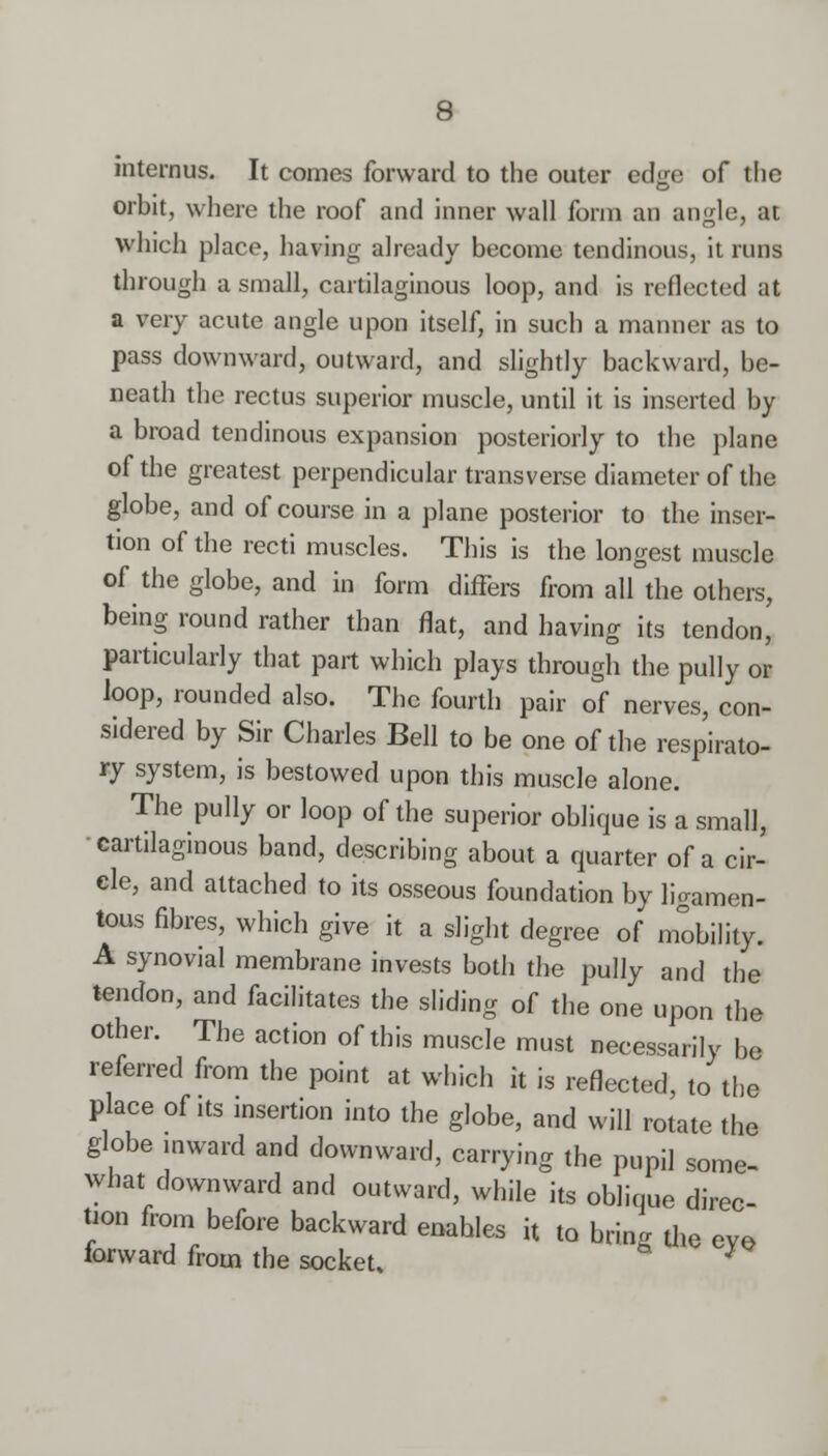 mternus. It comes forward to the outer edge of the orbit, where the roof and inner wall form an angle, at which place, having already become tendinous, it runs through a small, cartilaginous loop, and is reflected at a very acute angle upon itself, in such a manner as to pass downward, outward, and slightly backward, be- neath the rectus superior muscle, until it is inserted by a broad tendinous expansion posteriorly to the plane of the greatest perpendicular transverse diameter of the globe, and of course in a plane posterior to the inser- tion of the recti muscles. This is the longest muscle of the globe, and in form differs from all the others, being round rather than flat, and having its tendon, particularly that part which plays through the pully or loop, rounded also. The fourth pair of nerves, con- sidered by Sir Charles Bell to be one of the respirato- ry system, is bestowed upon this muscle alone. The pully or loop of the superior oblique is a small, cartilaginous band, describing about a quarter of a cir- cle, and attached to its osseous foundation by ligamen- tous fibres, which give it a slight degree of mobility. A synovial membrane invests both the pully and the tendon, and facilitates the sliding of the one upon the other. The action of this muscle must necessarily he referred from the point at which it is reflected, to the place of its insertion into the globe, and will rotate the globe mward and downward, carrying the pupil some- what downward and outward, while its oblique direc- tion from before backward enahles it to bring the eye, iorward from the socket, *