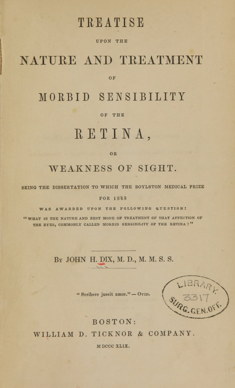 TREATISE UPON THE NATURE AND TREATMENT MORBID SENSIBILITY RETINA, WEAKNESS OF SIGHT. BEING THE DISSERTATION TO WHICH THE BOYLSTON MEDICAL PRIZE FOR 18'48 WAS AWARDED UPON THE FOLLOWING ttUESTION! WHAT is the nature and best mode op treatment of that affection of THE EYES, COMMONLY CALLED MORBID SENSIBILITY OF THE RETINA ?  By JOHN H. DIX, M. D., M. M. S. S.  Scribere jussit amor. — Ovid. BOSTON: WILLIAM D. TICKNOR & COMPANY M DCCC XL1X.