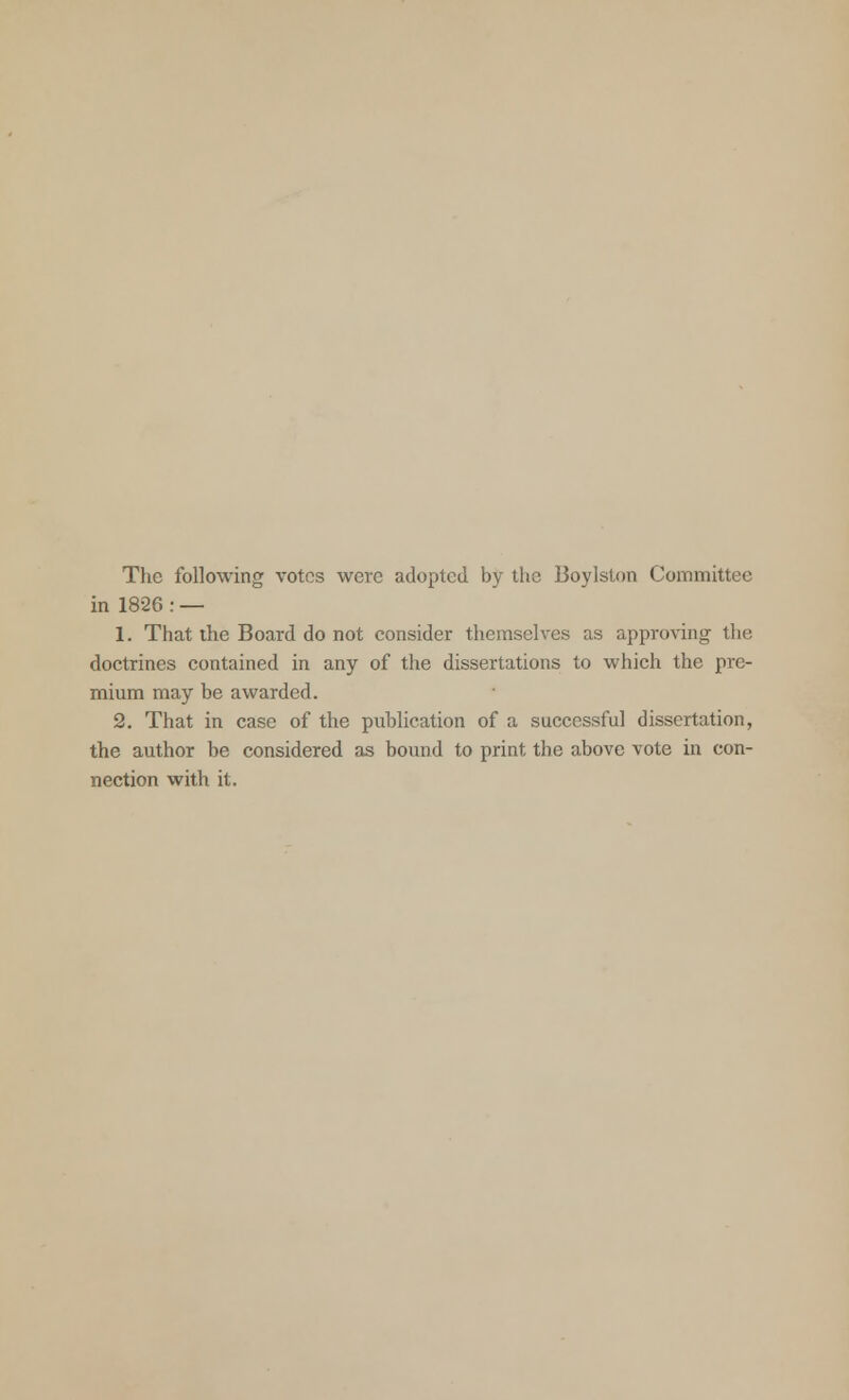 The following votes were adopted by the Boylslon Committee in 1826: — 1. That the Board do not consider themselves as approving the doctrines contained in any of the dissertations to which the pre- mium may be awarded. 2. That in case of the publication of a successful dissertation, the author be considered as bound to print the above vote in con- nection with it.