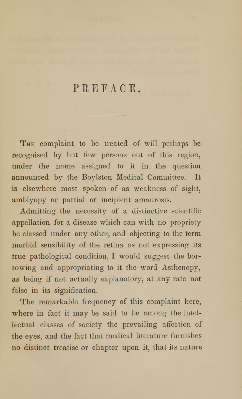 PREFACE. The complaint to be treated of will perhaps be recognised by but few persons out of this region, under the name assigned to it in the question announced by the Boylston Medical Committee. It is elsewhere most spoken of as weakness of sight, amblyopy or partial or incipient amaurosis. Admitting the necessity of a distinctive scientific appellation for a disease which can with no propriety be classed under any other, and objecting to the term morbid sensibility of the retina as not expressing its true pathological condition, I would suggest the bor- rowing and appropriating to it the word Asthenopy, as being if not actually explanatory, at any rate not false in its signification. The remarkable frequency of this complaint here, where in fact it may be said to be among the intel- lectual classes of society the prevailing affection of the eyes, and the fact that medical literature furnishes no distinct treatise or chapter upon it, that its nature