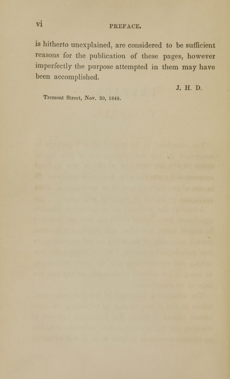 is hitherto unexplained, are considered to be sufficient reasons for the publication of these pages, however imperfectly the purpose attempted in them may have been accomplished. J. II. D. Tremont Street, Nov. 20, 1848.