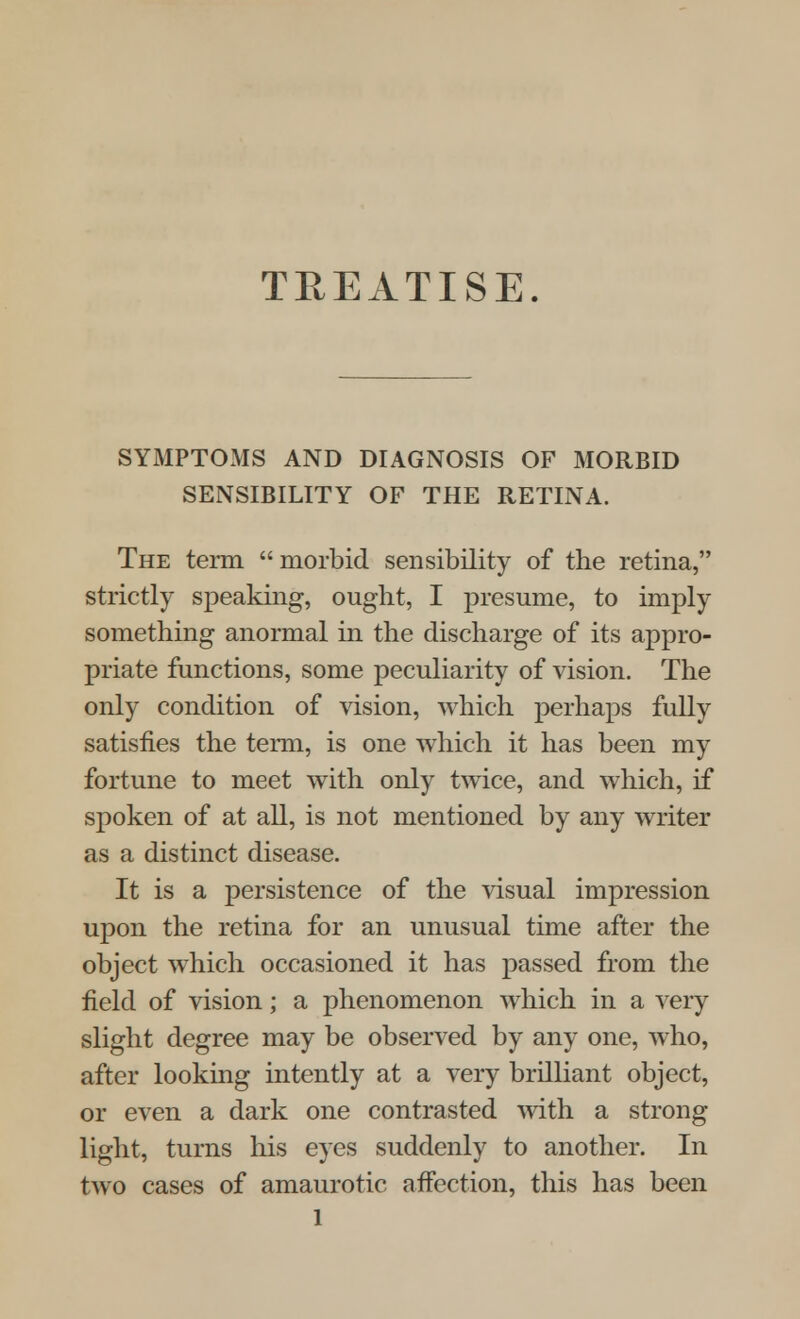 TREATISE. SYMPTOMS AND DIAGNOSIS OF MORBID SENSIBILITY OF THE RETINA. The term morbid sensibility of the retina, strictly speaking, ought, I presume, to imply something anormal in the discharge of its appro- priate functions, some peculiarity of vision. The only condition of vision, which perhaps fully satisfies the term, is one which it has been my fortune to meet with only twice, and which, if spoken of at all, is not mentioned by any writer as a distinct disease. It is a persistence of the visual impression upon the retina for an unusual time after the object which occasioned it has passed from the field of vision; a phenomenon which in a very slight degree may be observed by any one, who, after looking intently at a very brilliant object, or even a dark one contrasted with a strong light, turns his eyes suddenly to another. In two cases of amaurotic affection, this has been