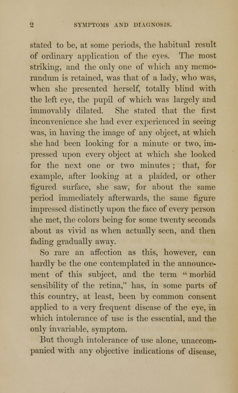 stated to be, at some periods, the habitual result of ordinary application of the eyes. The most striking, and the only one of which any memo- randum is retained, was that of a lady, who was, when she presented herself, totally blind with the left eye, the pupil of which was largely and immovably dilated. She stated that the first inconvenience she had ever experienced in seeing was, in having the image of any object, at which she had been looking for a minute or two, im- pressed upon every object at which she looked for the next one or two minutes ; that, for example, after looking at a plaided, or other figured surface, she saw, for about the same period immediately afterwards, the same figure impressed distinctly upon the face of every person she met, the colors being for some twenty seconds about as vivid as when actually seen, and then fading gradually away. So rare an affection as this, however, can hardly be the one contemplated in the announce- ment of this subject, and the term  morbid sensibility of the retina, has, in some parts of this country, at least, been by common consent applied to a very frequent disease of the eye, in which intolerance of use is the essential, and the only invariable, symptom. But though intolerance of use alone, unaccom- panied with any objective indications of disease,