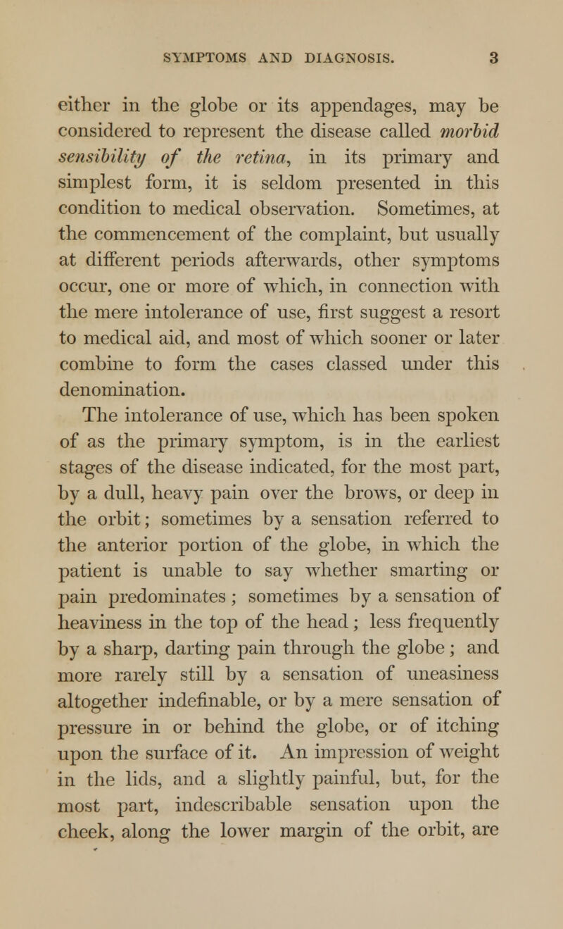 either in the globe or its appendages, may be considered to represent the disease called morbid sensibility of the retina, in its primary and simplest form, it is seldom presented in this condition to medical observation. Sometimes, at the commencement of the complaint, but usually at different periods afterwards, other symptoms occur, one or more of which, in connection with the mere intolerance of use, first suggest a resort to medical aid, and most of which sooner or later combine to form the cases classed under this denomination. The intolerance of use, which has been spoken of as the primary symptom, is in the earliest stages of the disease indicated, for the most part, by a dull, heavy pain over the brows, or deep in the orbit; sometimes by a sensation referred to the anterior portion of the globe, in which the patient is unable to say whether smarting or pain predominates ; sometimes by a sensation of heaviness in the top of the head; less frequently by a sharp, darting pain through the globe; and more rarely still by a sensation of uneasiness altogether indefinable, or by a mere sensation of pressure in or behind the globe, or of itching upon the surface of it. An impression of weight in the lids, and a slightly painful, but, for the most part, indescribable sensation upon the cheek, along the lower margin of the orbit, are