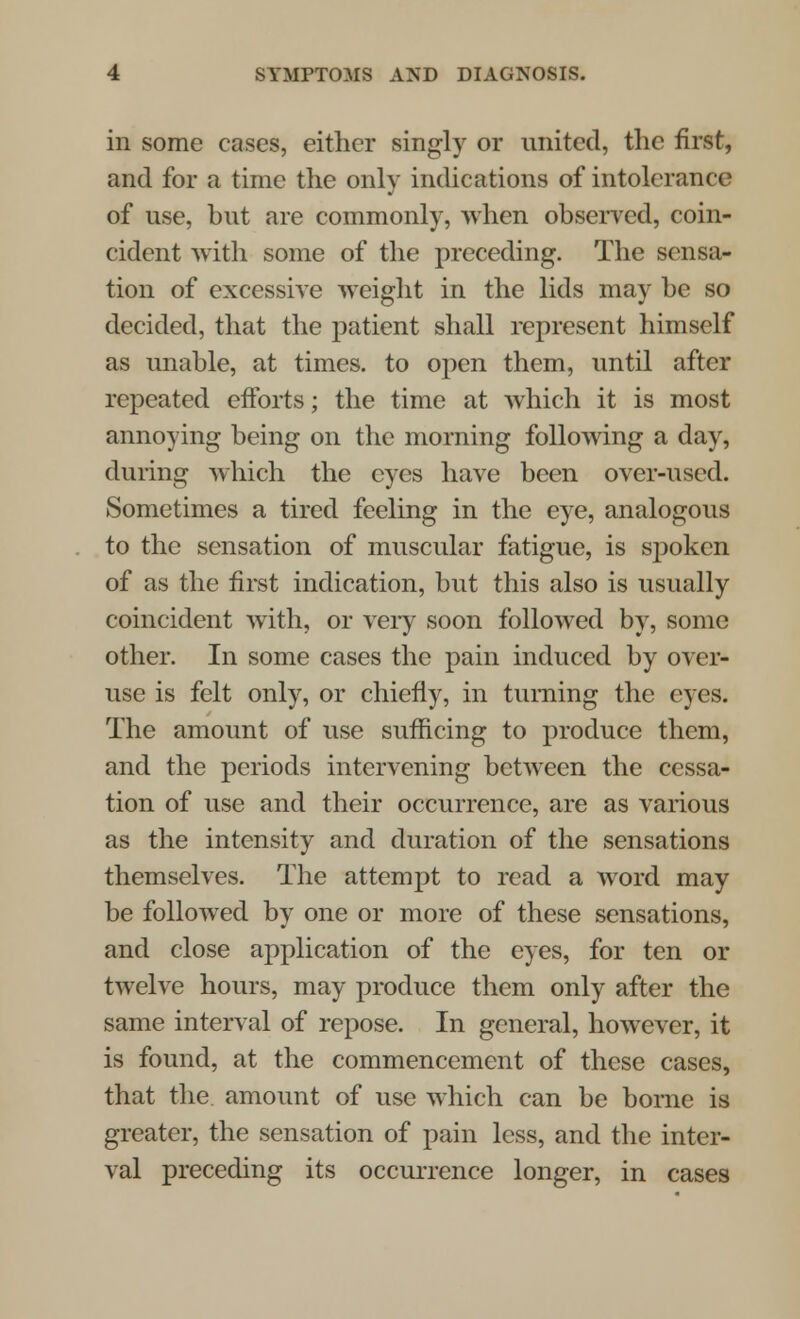 in some cases, either singly or united, the first, and for a time the only indications of intolerance of use, but are commonly, when observed, coin- cident with some of the preceding. The sensa- tion of excessive weight in the lids may be so decided, that the patient shall represent himself as unable, at times, to open them, until after repeated efforts; the time at which it is most annoying being on the morning following a day, during which the eyes have been over-used. Sometimes a tired feeling in the eye, analogous to the sensation of muscular fatigue, is spoken of as the first indication, but this also is usually coincident with, or veiy soon followed by, some other. In some cases the pain induced by over- use is felt only, or chiefly, in turning the eyes. The amount of use sufficing to produce them, and the periods intervening between the cessa- tion of use and their occurrence, are as various as the intensity and duration of the sensations themselves. The attempt to read a word may be followed by one or more of these sensations, and close application of the eyes, for ten or twelve hours, may produce them only after the same interval of repose. In general, however, it is found, at the commencement of these cases, that the. amount of use which can be borne is greater, the sensation of pain less, and the inter- val preceding its occurrence longer, in cases