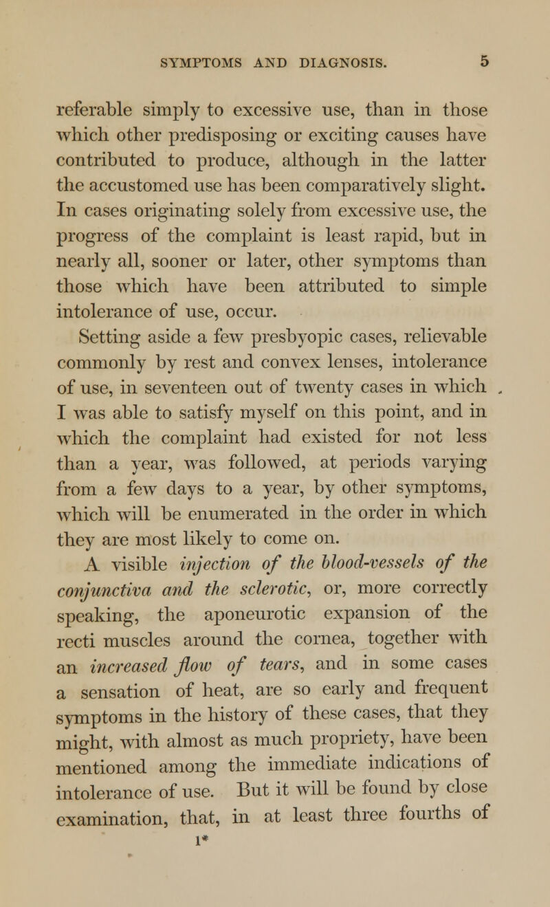 referable simply to excessive use, than in those which other predisposing or exciting causes have contributed to produce, although in the latter the accustomed use has been comparatively slight. In cases originating solely from excessive use, the progress of the complaint is least rapid, but in nearly all, sooner or later, other symptoms than those which have been attributed to simple intolerance of use, occur. Setting aside a few presbyopic cases, relievable commonly by rest and convex lenses, intolerance of use, in seventeen out of twenty cases in which I was able to satisfy myself on this point, and in which the complaint had existed for not less than a year, was followed, at periods varying from a few days to a year, by other symptoms, which will be enumerated in the order in which they are most likely to come on. A visible injection of the blood-vessels of the conjunctiva and the sclerotic, or, more correctly speaking, the aponeurotic expansion of the recti muscles around the cornea, together with an increased flow of tears, and in some cases a sensation of heat, are so early and frequent symptoms in the history of these cases, that they might, with almost as much propriety, have been mentioned among the immediate indications of intolerance of use. But it will be found by close examination, that, in at least three fourths of