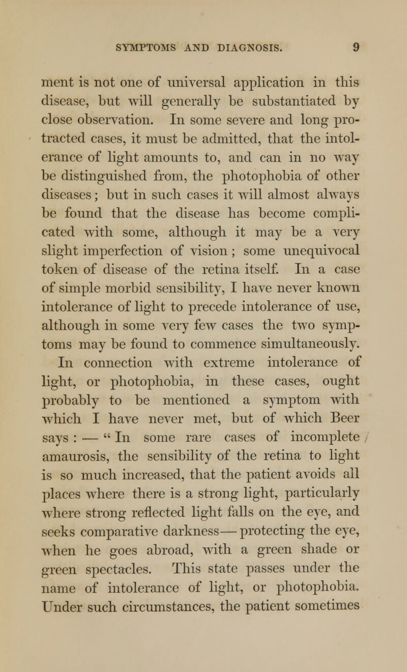 ment is not one of universal application in this disease, but will generally be substantiated by close observation. In some severe and long pro- tracted cases, it must be admitted, that the intol- erance of light amounts to, and can in no way be distinguished from, the photophobia of other diseases; but in such cases it will almost always be found that the disease has become compli- cated with some, although it may be a very slight imperfection of vision ; some unequivocal token of disease of the retina itself. In a case of simple morbid sensibility, I have never known intolerance of light to precede intolerance of use, although in some very few cases the two symp- toms may be found to commence simultaneously. In connection with extreme intolerance of light, or photophobia, in these cases, ought probably to be mentioned a symptom with which I have never met, but of which Beer says : — In some rare cases of incomplete amaurosis, the sensibility of the retina to light is so much increased, that the patient avoids all places where there is a strong light, particularly where strong reflected light falls on the eye, and seeks comparative darkness— protecting the eye, when he goes abroad, with a green shade or green spectacles. This state passes under the name of intolerance of light, or photophobia. Under such circumstances, the patient sometimes