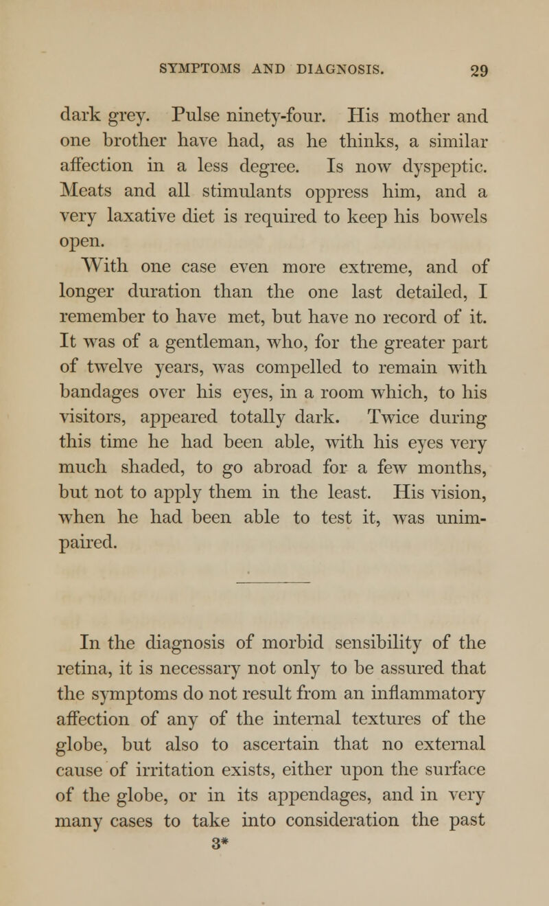 dark grey. Pulse ninety-four. His mother and one brother have had, as he thinks, a similar affection in a less degree. Is now dyspeptic. Meats and all stimulants oppress him, and a very laxative diet is required to keep his bowels open. With one case even more extreme, and of longer duration than the one last detailed, I remember to have met, but have no record of it. It was of a gentleman, who, for the greater part of twelve years, was compelled to remain with bandages over his eyes, in a room which, to his visitors, appeared totally dark. Twice during this time he had been able, with his eyes very much shaded, to go abroad for a few months, but not to apply them in the least. His vision, when he had been able to test it, was unim- paired. In the diagnosis of morbid sensibility of the retina, it is necessary not only to be assured that the symptoms do not result from an inflammatory affection of any of the internal textures of the globe, but also to ascertain that no external cause of irritation exists, either upon the surface of the globe, or in its appendages, and in very many cases to take into consideration the past 3*