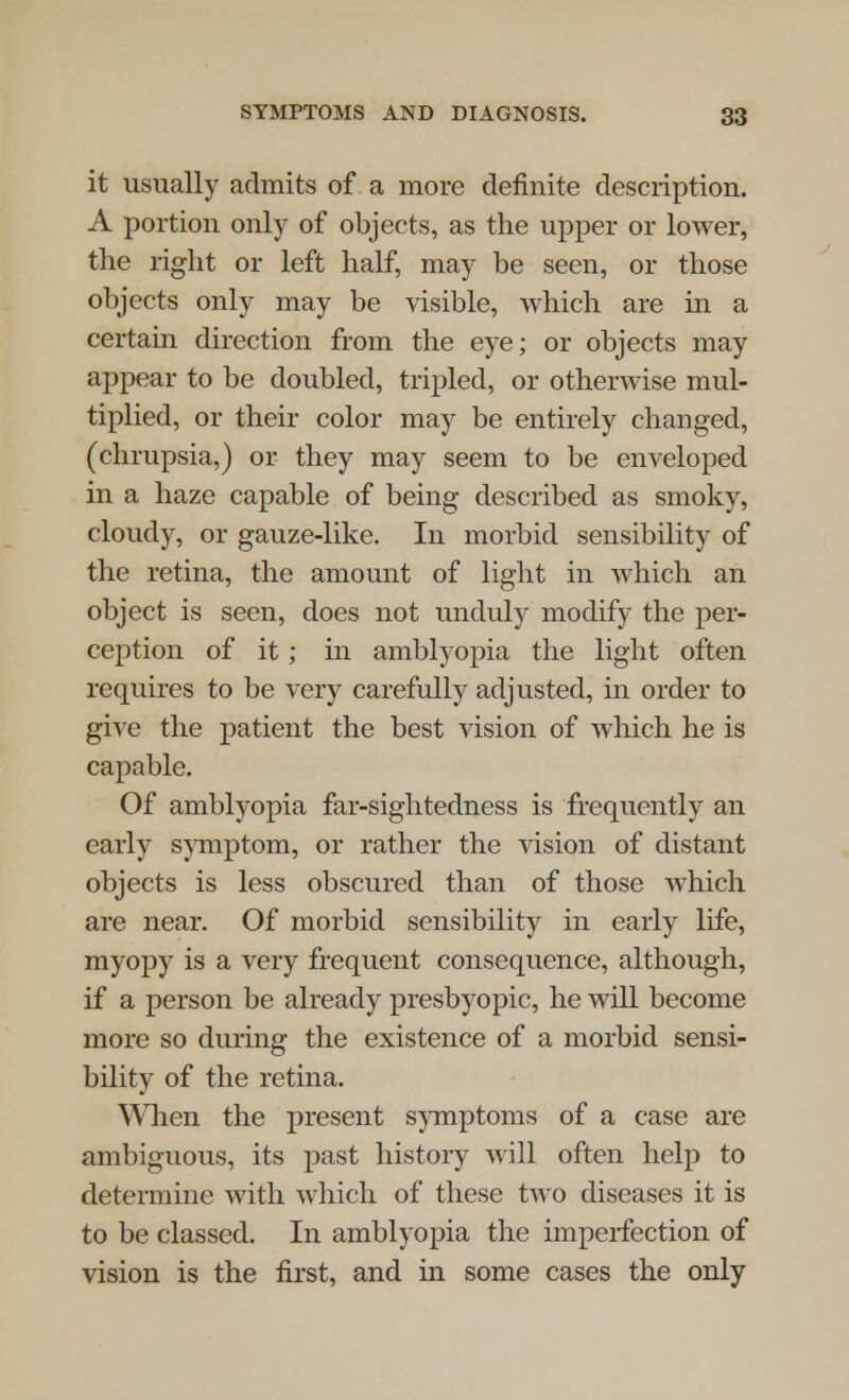 it usually admits of a more definite description. A portion only of objects, as the upper or lower, the right or left half, may be seen, or those objects only may be visible, which are in a certain direction from the eye; or objects may appear to be doubled, tripled, or otherwise mul- tiplied, or their color may be entirely changed, (chrupsia,) or they may seem to be enveloped in a haze capable of being described as smoky, cloudy, or gauze-like. In morbid sensibility of the retina, the amount of light in which an object is seen, does not unduly modify the per- ception of it; in amblyopia the light often requires to be very carefully adjusted, in order to give the patient the best vision of which he is capable. Of amblyopia far-sightedness is frequently an early symptom, or rather the vision of distant objects is less obscured than of those which are near. Of morbid sensibility in early life, myopy is a very frequent consequence, although, if a person be already presbyopic, he will become more so during the existence of a morbid sensi- bility of the retina. When the present symptoms of a case are ambiguous, its past history will often help to determine with which of these two diseases it is to be classed. In amblyopia the imperfection of vision is the first, and in some cases the only