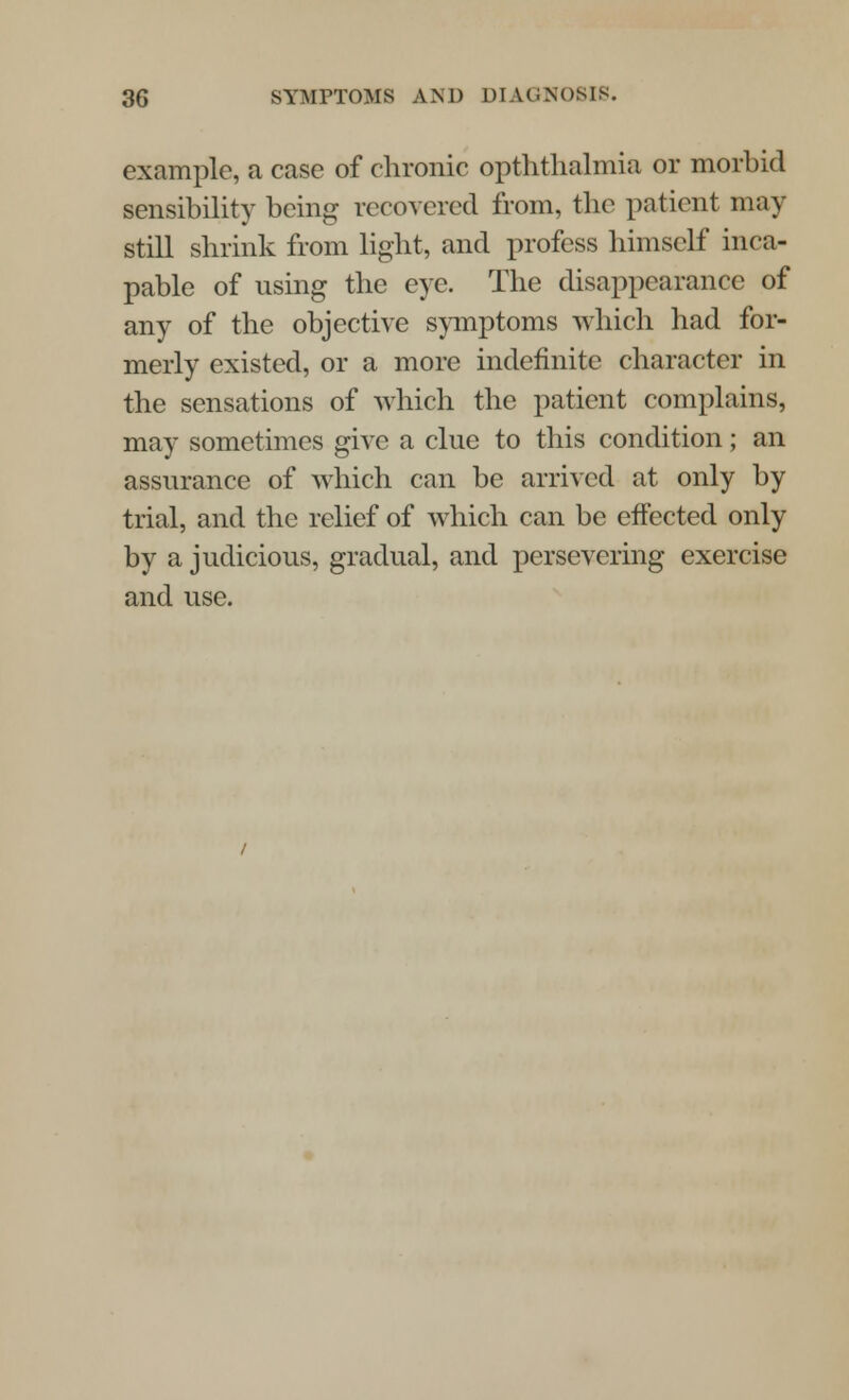 example, a case of chronic opththalmia or morbid sensibility being recovered from, the patient may still shrink from light, and profess himself inca- pable of using the eye. The disappearance of any of the objective symptoms which had for- merly existed, or a more indefinite character in the sensations of which the patient complains, may sometimes give a clue to this condition; an assurance of which can be arrived at only by trial, and the relief of which can be effected only by a judicious, gradual, and persevering exercise and use.