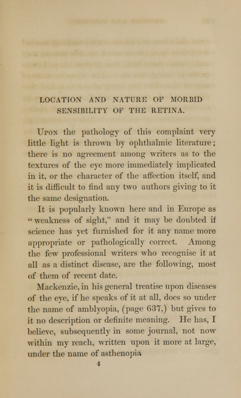 LOCATION AND NATURE OF MORBID SENSIBILITY OF THE RETINA. Upon the pathology of this complaint very little light is thrown by ophthalmic literature; there is no agreement among writers as to the textures of the eye more immediately implicated in it, or the character of the affection itself, and it is difficult to find any two authors giving to it the same designation. It is popularly known here and in Europe as  weakness of sight, and it may be doubted if science has yet furnished for it any name more appropriate or pathologically correct. Among the few professional writers who recognise it at all as a distinct disease, are the following, most of them of recent date. Mackenzie, in his general treatise upon diseases of the eye, if he speaks of it at all, docs so under the name of amblyopia, (page 637,) but gives to it no description or definite meaning. He has, I believe, subsequently in some journal, not now within my reach, written upon it more at large, under the name of asthenopia 4