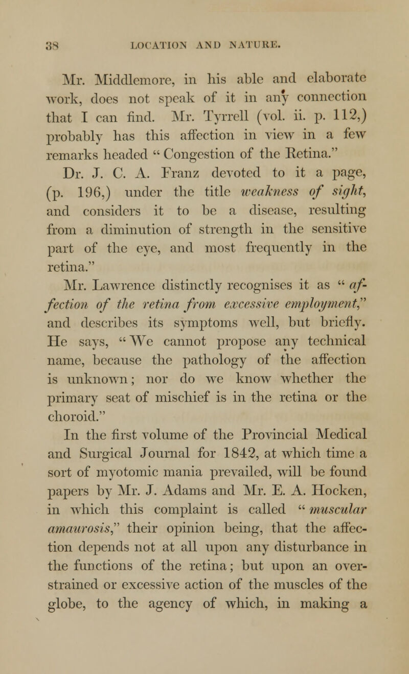 Mr. Middlemore, in his able and elaborate work, does not speak of it in any connection that I can find. Mr. Tyrrell (vol. ii. p. 112,) probably has this affection in view in a few remarks headed  Congestion of the Retina. Dr. J. C. A. Franz devoted to it a page, (p. 196,) under the title weakness of sight, and considers it to be a disease, resulting from a diminution of strength in the sensitive part of the eye, and most frequently in the retina, Mr. Lawrence distinctly recognises it as  af- fection of the retina from excessive employment and describes its symptoms well, but briefly. He says, We cannot propose any technical name, because the pathology of the affection is unknown; nor do we know whether the primary seat of mischief is in the retina or the choroid. In the first volume of the Provincial Medical and Surgical Journal for 1842, at which time a sort of myotomic mania prevailed, will be found papers by Mr. J. Adams and Mr. E. A. Hocken, in which this complaint is called  muscular amaurosis their opinion being, that the affec- tion depends not at all upon any disturbance in the functions of the retina; but upon an over- strained or excessive action of the muscles of the globe, to the agency of which, in making a