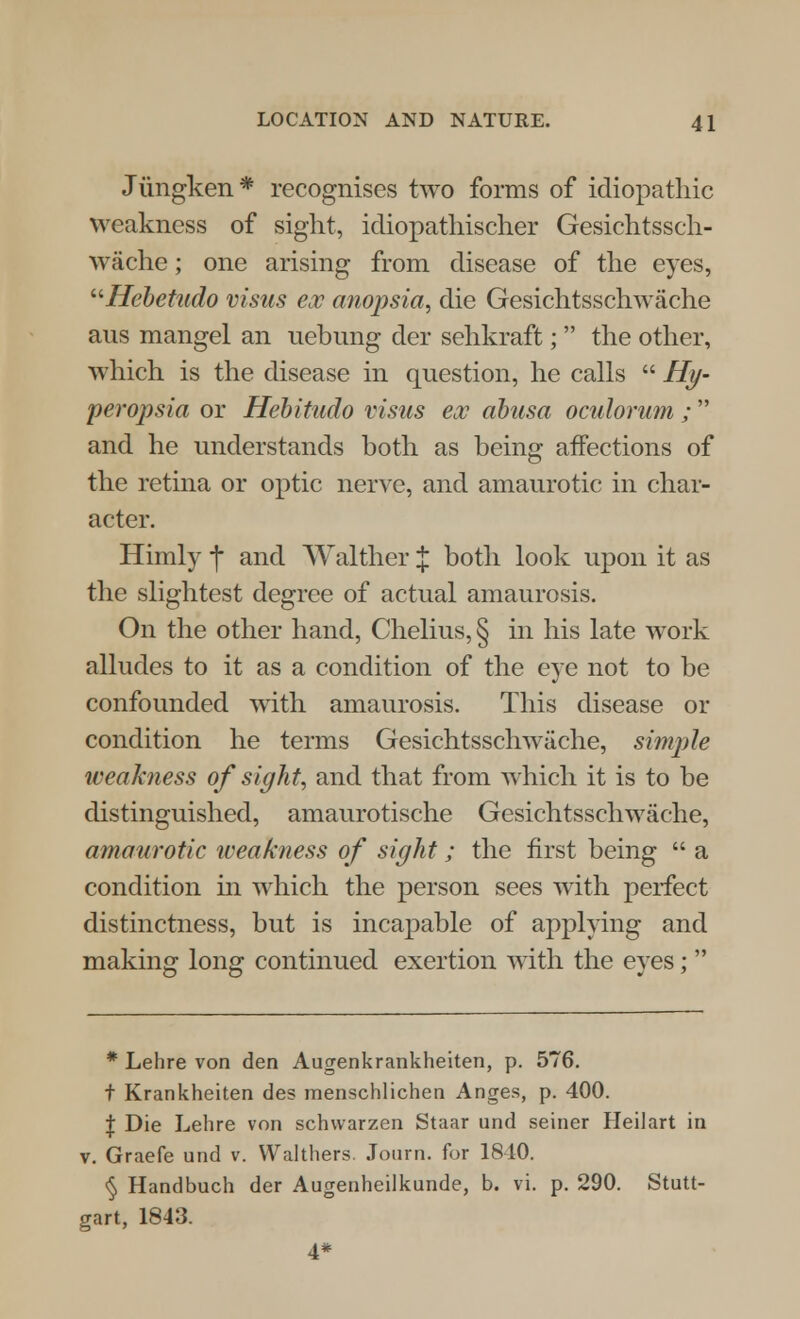 Jiingken* recognises two forms of idiopathic weakness of sight, icliopathischer Gesichtssch- wache ; one arising from disease of the eyes, Hebetudo visits esc anopsia, die Gesichtsschwache ans mangel an uebung der sehkraft;  the other, which is the disease in question, he calls  Hy- peropsia or Hebitudo visas ex abusa oculorum ;  and he understands both as being affections of the retina or optic nerve, and amaurotic in char- acter. Himly f and Walther % both look upon it as the slightest degree of actual amaurosis. On the other hand, Chelius, § in his late work alludes to it as a condition of the eye not to be confounded with amaurosis. This disease or condition he terms Gesichtsschwache, simple weakness of sight, and that from which it is to be distinguished, amaurotische Gesichtsschwache, amaurotic weakness of sight; the first being  a condition in which the person sees with perfect distinctness, but is incapable of applying and making long continued exertion with the eyes;  * Lehre von den Augenkrankheiten, p. 576. t Krankheiten des menschlichen Anges, p. 400. \ Die Lehre von schwarzen Staar und seiner Heilart in v. Graefe und v. Walthers. Journ. for 1810. § Handbuch der Augenheilkunde, b. vi. p. 290. Stutt- gart, 1843. 4*