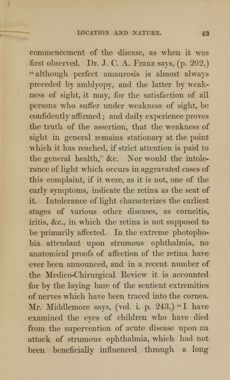 commencement of the disease, as when it was first observed. Dr. J. C. A. Franz says, (p. 202,)  although perfect amaurosis is almost always preceded by amblyopy, and the latter by weak- ness of sight, it may, for the satisfaction of all persons who suffer under weakness of sight, be confidently affirmed; and daily experience proves the truth of the assertion, that the weakness of sight in general remains stationary at the point which it has reached, if strict attention is paid to the general health, &c. Nor would the intole- rance of light which occurs in aggravated cases of this complaint, if it were, as it is not, one of the early symptoms, indicate the retina as the seat of it. Intolerance of light characterizes the earliest stages of various other diseases, as corneitis, iritis, &c, in which the retina is not supposed to be primarily affected. In the extreme photopho- bia attendant upon strumous ophthalmia, no anatomical proofs of affection of the retina have ever been announced, and in a recent number of the Medico-Chirurgical Eeview it is accounted for by the laying bare of the sentient extremities of nerves which have been traced into the cornea. Mr. Middlemore says, (vol. i. p. 243,)  I have examined the eyes of children who have died from the supervention of acute disease upon an attack of strumous ophthalmia, which had not been beneficially influenced through a long