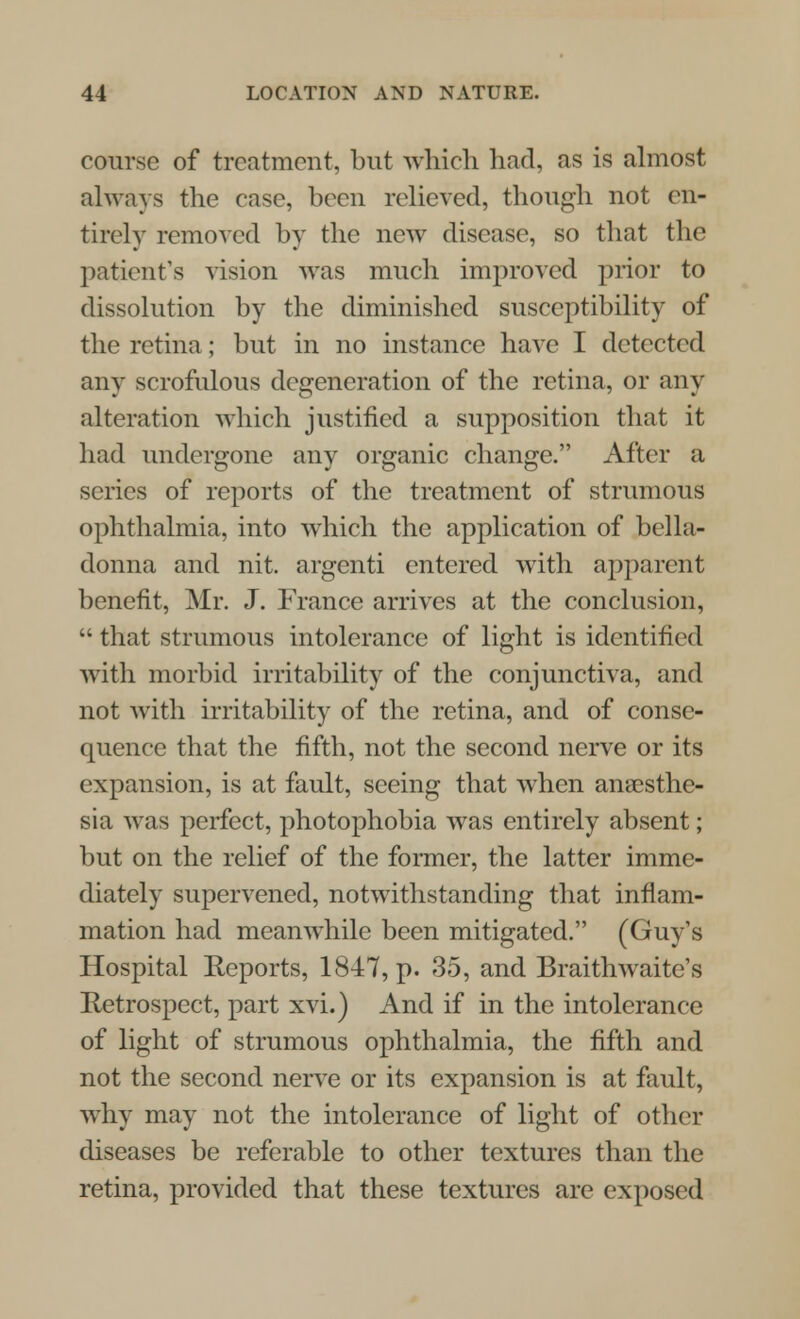 course of treatment, but which had, as is almost always the case, been relieved, though not en- tirely removed by the new disease, so that the patient's vision was much improved prior to dissolution by the diminished susceptibility of the retina; but in no instance have I detected any scrofulous degeneration of the retina, or any alteration which justified a supposition that it had undergone any organic change. After a series of reports of the treatment of strumous ophthalmia, into which the application of bella- donna and nit. argenti entered with apparent benefit, Mr. J. France arrives at the conclusion,  that strumous intolerance of light is identified with morbid irritability of the conjunctiva, and not with irritability of the retina, and of conse- quence that the fifth, not the second nerve or its expansion, is at fault, seeing that when anaesthe- sia was perfect, photophobia was entirely absent; but on the relief of the former, the latter imme- diately supervened, notwithstanding that inflam- mation had meanwhile been mitigated. (Guy's Hospital Reports, 1847, p. 35, and Braithwaite's Retrospect, part xvi.) And if in the intolerance of light of strumous ophthalmia, the fifth and not the second nerve or its expansion is at fault, why may not the intolerance of light of other diseases be referable to other textures than the retina, provided that these textures are exposed