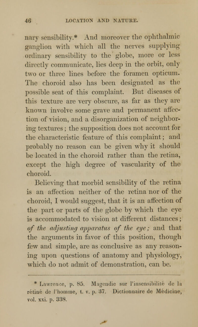 nary sensibility.* And moreover the ophthalmic ganglion with which all the nerves supplying ordinary sensibility to the globe, more or less directly communicate, lies deep in the orbit, only two or three lines before the foramen opticum. The choroid also has been designated as the possible seat of this complaint. But diseases of this texture are very obscure, as far as they arc known involve some grave and permanent affec- tion of vision, and a disorganization of neighbor- ing textures ; the supposition does not account for the characteristic feature of this complaint; and probably no reason can be given why it should be located in the choroid rather than the retina, except the high degree of vascularity of the choroid. Believing that morbid sensibility of the retina is an affection neither of the retina nor of the choroid, I would suggest, that it is an affection of the part or parts of the globe by which the eye is accommodated to vision at different distances; of the adjusting apparatus of the eye; and that the arguments in favor of this position, though few and simple, are as conclusive as any reason- ing upon questions of anatomy and physiology, which do not admit of demonstration, can be. * Lawrence, p. 85. Magendie sur l'insensibilite de la retine de l'hoimne, t. v. p. 37. Dictionnaire de Medicine, vol. xxi. p. 338.