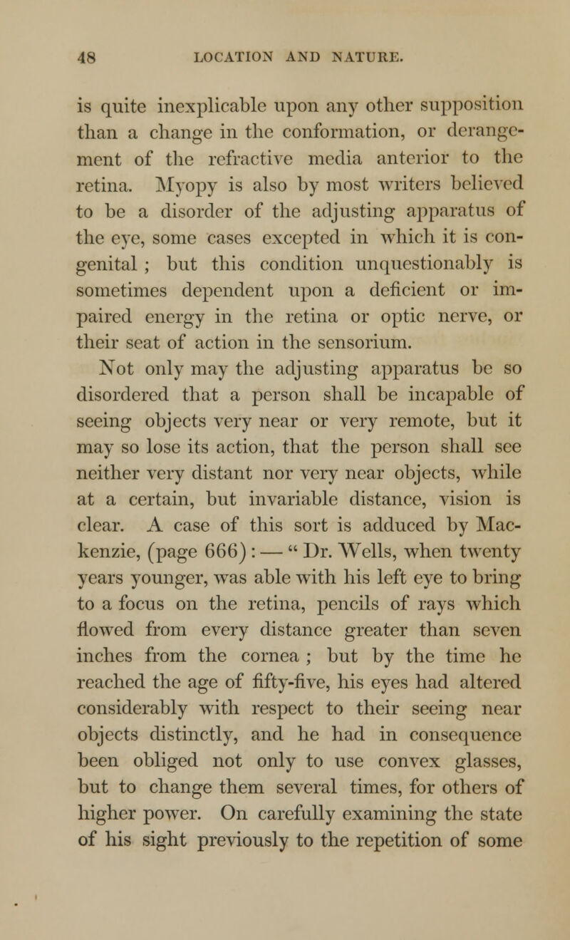 is quite inexplicable upon any other supposition than a change in the conformation, or derange- ment of the refractive media anterior to the retina, Myopy is also by most writers believed to be a disorder of the adjusting apparatus of the eye, some cases excepted in which it is con- genital ; but this condition unquestionably is sometimes dependent upon a deficient or im- paired energy in the retina or optic nerve, or their seat of action in the sensorium. Not only may the adjusting apparatus be so disordered that a person shall be incapable of seeing objects very near or very remote, but it may so lose its action, that the person shall see neither very distant nor very near objects, while at a certain, but invariable distance, vision is clear. A case of this sort is adduced by Mac- kenzie, (page 666) : —  Dr. Wells, when twenty years younger, was able with his left eye to bring to a focus on the retina, pencils of rays which flowed from every distance greater than seven inches from the cornea ; but by the time he reached the age of fifty-five, his eyes had altered considerably with respect to their seeing near objects distinctly, and he had in consequence been obliged not only to use convex glasses, but to change them several times, for others of higher power. On carefully examining the state of his sight previously to the repetition of some