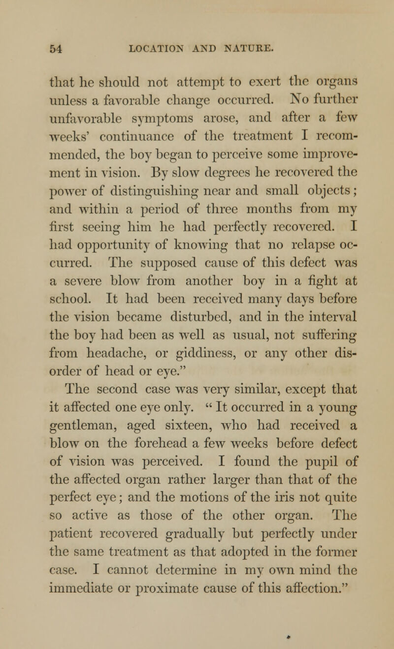 that he should not attempt to exert the organs unless a favorable change occurred. No further unfavorable symptoms arose, and after a few weeks' continuance of the treatment I recom- mended, the boy began to perceive some improve- ment in vision. By slow degrees he recovered the power of distinguishing near and small objects ; and within a period of three months from my first seeing him he had perfectly recovered. I had opportunity of knowing that no relapse oc- curred. The supposed cause of this defect was a severe blow from another boy in a fight at school. It had been received many days before the vision became disturbed, and in the interval the boy had been as well as usual, not suffering from headache, or giddiness, or any other dis- order of head or eye. The second case was very similar, except that it affected one eye only.  It occurred in a young gentleman, aged sixteen, who had received a blow on the forehead a few weeks before defect of vision was perceived. I found the pupil of the affected organ rather larger than that of the perfect eye; and the motions of the iris not quite so active as those of the other organ. The patient recovered gradually but perfectly under the same treatment as that adopted in the former case. I cannot determine in my own mind the immediate or proximate cause of this affection.