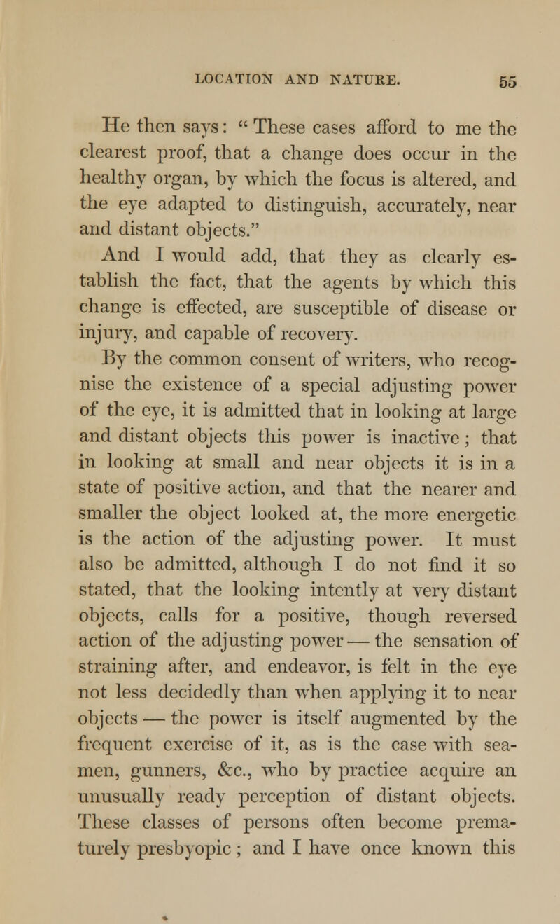 He then says:  These cases afford to me the clearest proof, that a change does occur in the healthy organ, by which the focus is altered, and the eye adapted to distinguish, accurately, near and distant objects. And I would add, that they as clearly es- tablish the fact, that the agents by which this change is effected, are susceptible of disease or injury, and capable of recovery. By the common consent of writers, who recog- nise the existence of a special adjusting power of the eye, it is admitted that in looking at large and distant objects this power is inactive; that in looking at small and near objects it is in a state of positive action, and that the nearer and smaller the object looked at, the more energetic is the action of the adjusting power. It must also be admitted, although I do not find it so stated, that the looking intently at very distant objects, calls for a positive, though reversed action of the adjusting power — the sensation of straining after, and endeavor, is felt in the eye not less decidedly than when applying it to near objects — the power is itself augmented by the frequent exercise of it, as is the case with sea- men, gunners, &c, who by practice acquire an unusually ready perception of distant objects. These classes of persons often become prema- turely presbyopic; and I have once known this