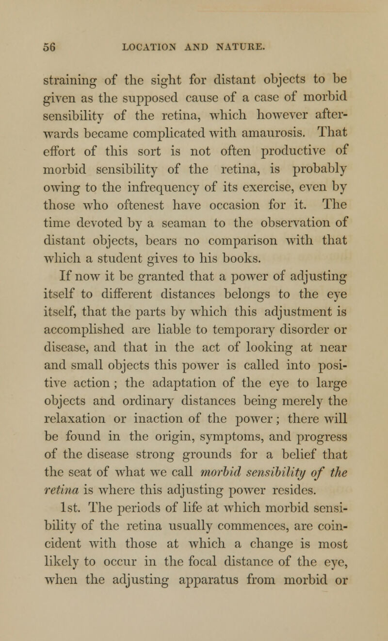 straining of the sight for distant objects to be given as the supposed cause of a case of morbid sensibility of the retina, which however after- wards became complicated with amaurosis. That effort of this sort is not often productive of morbid sensibility of the retina, is probably owing to the infrequency of its exercise, even by those who oftenest have occasion for it. The time devoted by a seaman to the observation of distant objects, bears no comparison with that which a student gives to his books. If now it be granted that a power of adjusting itself to different distances belongs to the eye itself, that the parts by which this adjustment is accomplished are liable to temporary disorder or disease, and that in the act of looking at near and small objects this power is called into posi- tive action; the adaptation of the eye to large objects and ordinary distances being merely the relaxation or inaction of the power; there will be found in the origin, symptoms, and progress of the disease strong grounds for a belief that the seat of what we call morbid sensibility of the retina is where this adjusting power resides. 1st. The periods of life at which morbid sensi- bility of the retina usually commences, are coin- cident with those at which a change is most likely to occur in the focal distance of the eye, when the adjusting apparatus from morbid or