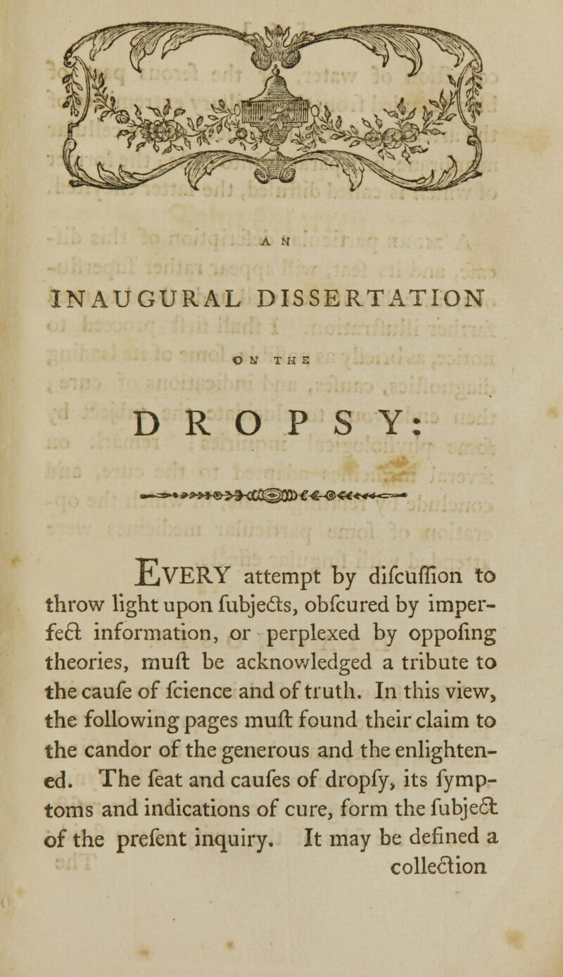 INAUGURAL DISSERTATION ON THE DROPSY ►*»*®^!KC0@03>-^€~@ «****=»— E.VERY attempt by difcuflion to throw light upon fubjects, obfcured by imper- fect information, or perplexed by oppofing theories, muft be acknowledged a tribute to the caufe of fcience and of truth. In this view, the following pages muft found their claim to the candor of the generous and the enlighten- ed. The feat and caufes of dropfy, its fymp- toms and indications of cure, form the fubjecl: of the prefent inquiry. It may be defined a collection