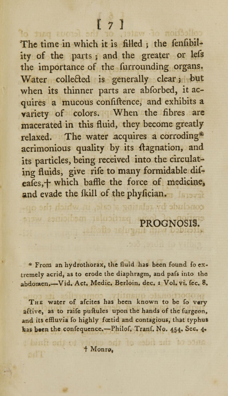The time in which it is filled ; the fenfibil- ity of the parts; and the greater or lefs the importance of the furrounding organs. Water collected is generally clear; but when its thinner parts are abforbed, it ac- quires a mucous confiftence, and exhibits a variety of colors. When the fibres are macerated in this fluid, they become greatly relaxed. The water acquires a corroding* acrimonious quality by its flagnation, and its particles, being received into the circulat- ing fluids, give rife to many formidable dif- eafes,^ which baffle the force of medicine, and evade the fkill of the phyfician. PROGNOSIS. * From an hydrothorax, the fluid has been found fo ex- tremely acridj as to erode the diaphragm, and pafs into the abdomen.—Vid. Act. Medic. Berloin. dec. 1 Vol. vi. fee. 8. The water of afcites has been known to be fo vary aftive, as to raife puftules upon the hands of the furgeon, and its effluvia fo highly foetid and contagious, that typhus has been the conference.—Philof, Tranf. No. 454. Sec. 4. i Monro,