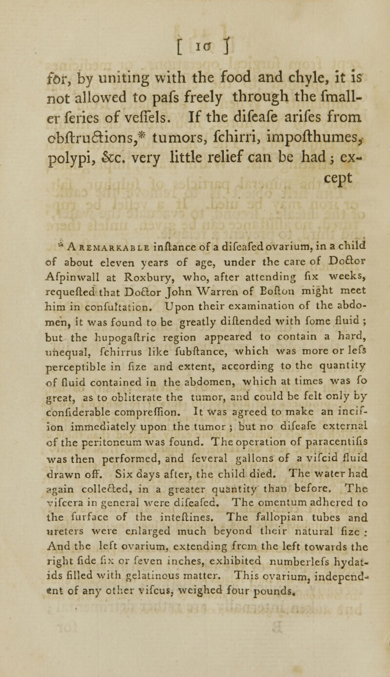 for, by uniting with the food and chyle, it is not allowed to pafs freely through the fmall- erferies of vefTels. If the difeafe arifes from obflruftions,* tumors, fchirri, impofthumes, polypi, &c. very little relief can be had; ex- cept * A remarkable inftance of a difeafedovarium, in a child of about eleven years of age, under the care of Doftor Afpinwall at Roxbury, who, after attending fix weeks, requefled that Do&or John Warren of Boflon might meet him in confultation. Upon their examination of the abdo- men, it was found to be greatly diflended with fome fluid ; but the hupogaftric region appeared to contain a hard, unequal, fchirrus like fubftance, which was more or lefs perceptible in fize and extent, according to the quantity of fluid contained in the abdomen, which at times was fo great, as to obliterate the tumor, and could be felt only by considerable compreffion. It was agreed to make an incif- ion immediately upon the tumor ; but no difeafe external of the peritoneum was found. The operation of paracentifis was then performed, and feveral gallons of a vifcid fluid drawn off. Six days after, the child died. The water had ?gain collected, in a greater quantity than before. The vifcera in general were difeafed. The omentum adhered to the furface of the interlines. The fallopian tubes and ureters were enlarged much beyond their natural fize ; And the left ovarium, extending from the left towards the right fide fix or feven inches, exhibited numberlefs hydat- ids filled with gelatinous matter. This ovarium, independ- ent of any other vifcus, weighed four pounds.