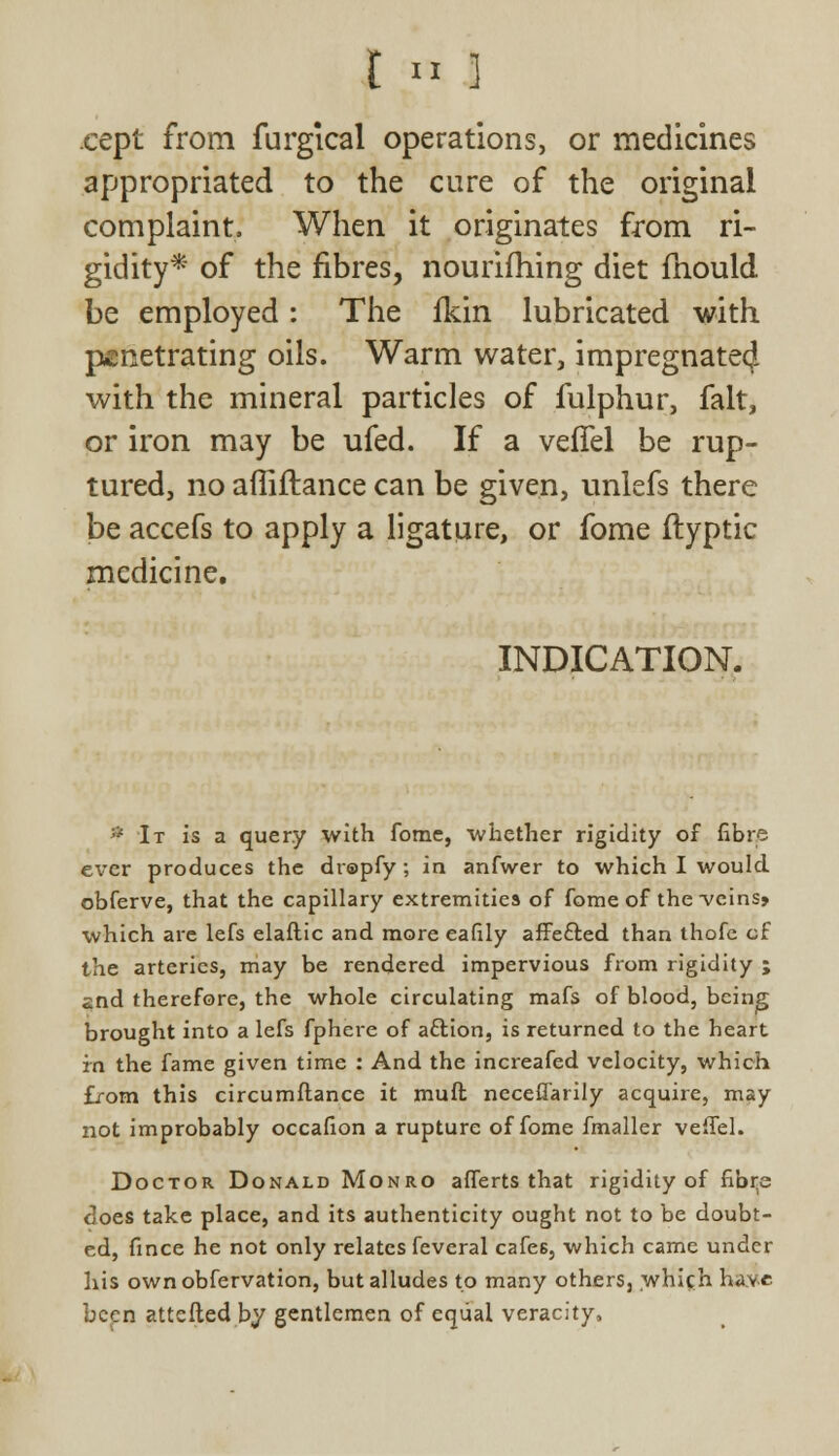 t « I cept from furgical operations, or medicines appropriated to the cure of the original complaint. When it originates from ri- gidity* of the fibres, nourifhing diet mould be employed: The fkin lubricated with penetrating oils. Warm water, impregnated with the mineral particles of fulphur, fait, or iron may be ufed. If a veflel be rup- tured, no afliftance can be given, unlefs there be accefs to apply a ligature, or fome ftyptic medicine. INDICATION. * It is a query with fome, whether rigidity of fibre ever produces the drapfy; in anfwer to which I would obferve, that the capillary extremities of fome of the veins* which arc lefs elaftic and more eafily affe&ed than thofc cf the arteries, may be rendered impervious from rigidity ; and therefore, the whole circulating mafs of blood, being brought into a lefs fphere of aftion, is returned to the heart in the fame given time : And the increafed velocity, which from this circumflance it muft neceflarily acquire, may not improbably occafion a rupture of fome fmaller veflel. Doctor Donald Monro afferts that rigidity of fib^e does take place, and its authenticity ought not to be doubt- ed, fince he not only relates feveral cafes, which came under his ownobfervation, but alludes to many others, which have been attefted by gentlemen of equal veracity,