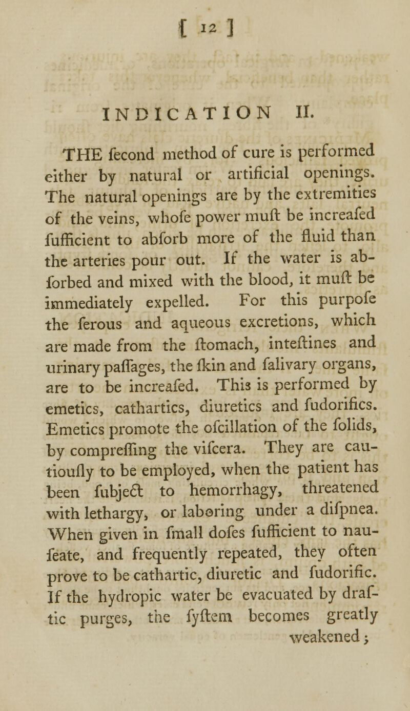 INDICATION II. THE fecond method of cure is performed either by natural or artificial openings. The natural openings are by the extremities of the veins, whofe power muft be increafed fufficient to abforb more of the fluid than the arteries pour out. If the water is ab- ibrbed and mixed with the blood, it muft be immediately expelled. For this purpofe the ferous and aqueous excretions, which are made from the ftomach, interlines and urinary paflages, the fkin and falivary organs, are to be increafed. This is performed by emetics, cathartics, diuretics and fudorifics. Emetics promote the ofcillation of the folids, by compreffing the vifcera. They are cau- tioufly to be employed, when the patient has been fubjecl: to hemorrhagy, threatened with lethargy, or laboring under a difpnea. When given in fmall dofes fufficient to nau- feate, and frequently repeated, they often prove to be cathartic, diuretic and fudorific. If the hydropic water be evacuated by draf- tic purges, the fyftem becomes greatly weakened;