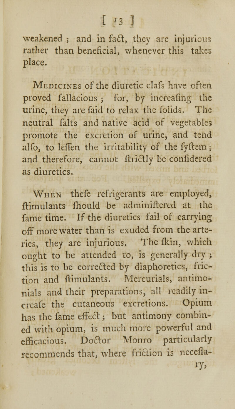 t F3 ] weakened ; and in fact, they arc injurious rather than beneficial, whenever this takes place. Medicines of the diuretic clafs have often proved fallacious j for, by increafmg the urine, they are faid to relax the folids. The neutral falts and native acid of vegetables promote the excretion of urine, and tend alfo, to lefTen the irritability of the fyftem; and therefore, cannot flriclly be confidered as diuretics. When thefe refrigerants are employed, flimulants mould be adminiftered at the fame time. If the diuretics fail of carrying off more water than is exuded from the arte- ries, they are injurious. The fkin, which ought to be attended to, is generally dry j this is to be corrected by diaphoretics, fric- tion and flimulants. Mercurials, antimo- nials and their preparations, all readily in- creafe the cutaneous excretions. Opium has the fame effect; but antimony combin- ed with opium, is much more powerful and efficacious. Doctor Monro particularly recommends that, where friction is necefla- ry,