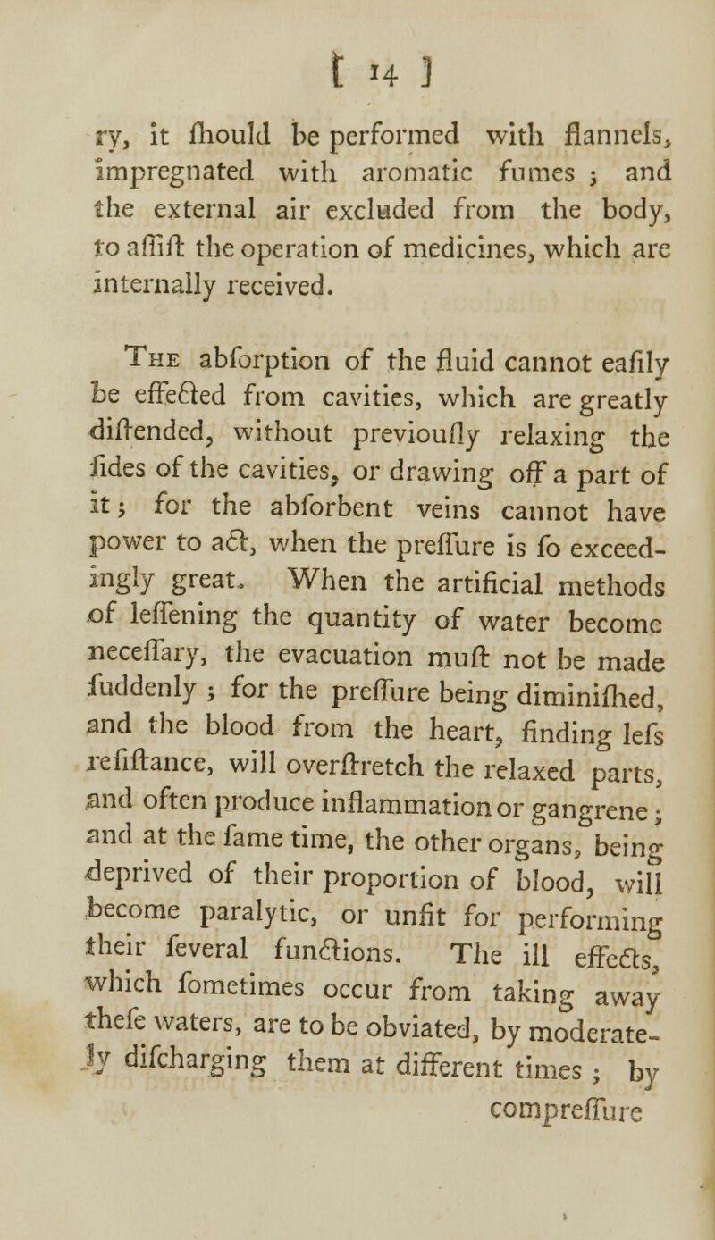 ry, it fhould be performed with flannels, impregnated with aromatic fumes ; and the external air excluded from the body, to afiifl: the operation of medicines, which are internally received. The abforption of the fluid cannot eafily be effecled from cavities, which are greatly diftended, without previoufly relaxing the fides of the cavities, or drawing off a part of it j for the abforbent veins cannot have power to acl, when the preffure is fo exceed- ingly great. When the artificial methods .of leffening the quantity of water become neceffary, the evacuation muff not be made fuddenly ; for the preffure being diminished, and the blood from the heart, finding lefs refiftance, will overnretch the relaxed parts, #nd often produce inflammation or gangrene • and at the fame time, the other organs, being deprived of their proportion of blood, will become paralytic, or unfit for performing their feveral fun&ions. The ill effects, which fometimes occur from taking away thefe waters, are to be obviated, by moderate- ly difcharging them at different times j by compreffure