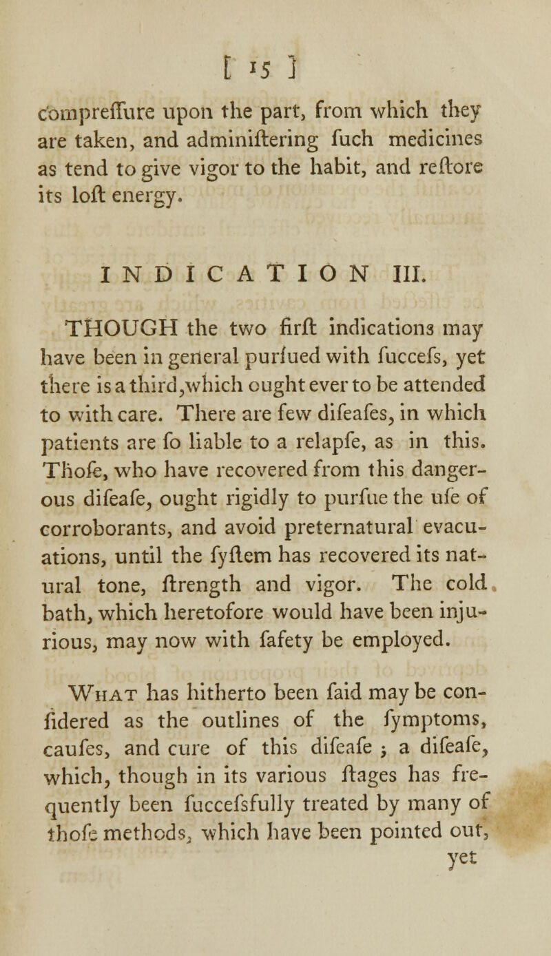 c'omprefture upon the part, from which they are taken, and adminiftering fuch medicines as tend to give vigor to the habit, and re (lore its loft energy. INDICATION III. THOUGH the two firft indications may have been in general purfued with fuccefs, yet there is a third,which ought ever to be attended to with care. There are few difeafes, in which patients are fo liable to a relapfe, as in this. Thoie, who have recovered from this danger- ous difeafe, ought rigidly to purfue the ufe of corroborants, and avoid preternatural evacu- ations, until the fyflem has recovered its nat- ural tone, ftrength and vigor. The cold bath, which heretofore would have been inju- rious, may now with fafety be employed. What has hitherto been faid may be con- udered as the outlines of the fymptoms, caufes, and cure of this difeafe ; a difeafe, which, though in its various ftages has fre- quently been fuccefsfully treated by many of thofe methods, which have been pointed out, yet