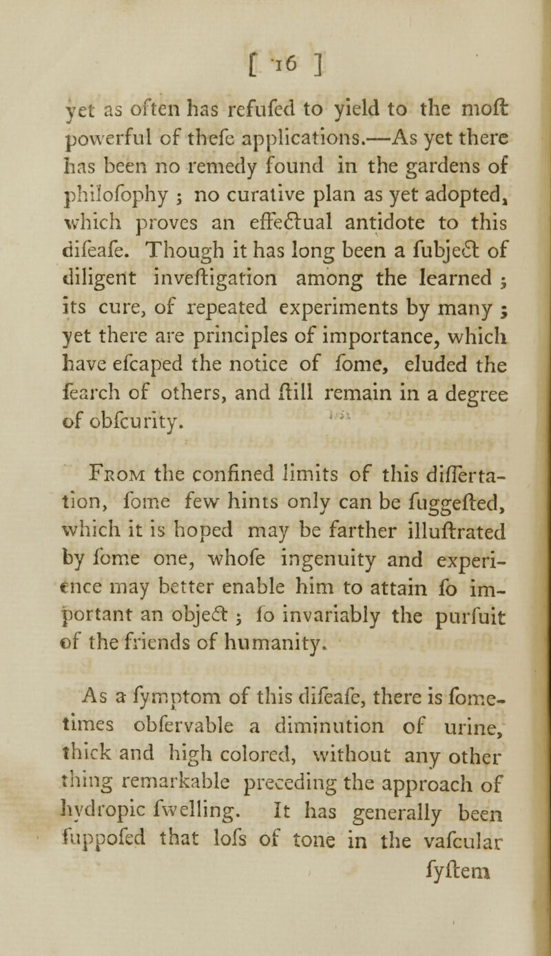 [ -,6 ] yet as often has refufed to yield to the moft powerful of thefe applications.—As yet there has been no remedy found in the gardens of philofophy ; no curative plan as yet adopted, which proves an effectual antidote to this difeafe. Though it has long been a fubjecl: of diligent inveftigation among the learned ; its cure, of repeated experiments by many ; yet there are principles of importance, which have efcaped the notice of fome, eluded the fearch of others, and (till remain in a degree of obfcurity. From the confined limits of this differta- tion, fome few hints only can be fuggefted, which it is hoped may be farther illuflrated by fome one, whofe ingenuity and experi- ence may better enable him to attain fo im- portant an object j fo invariably the purfuit of the friends of humanity. As a fymptom of this difeafe, there is fome- times obfervable a diminution of urine, thick and high colored, without any other thing remarkable preceding the approach of hydropic fwelling. It has generally been fuppofed that lofs of tone in the vafcular fyftem