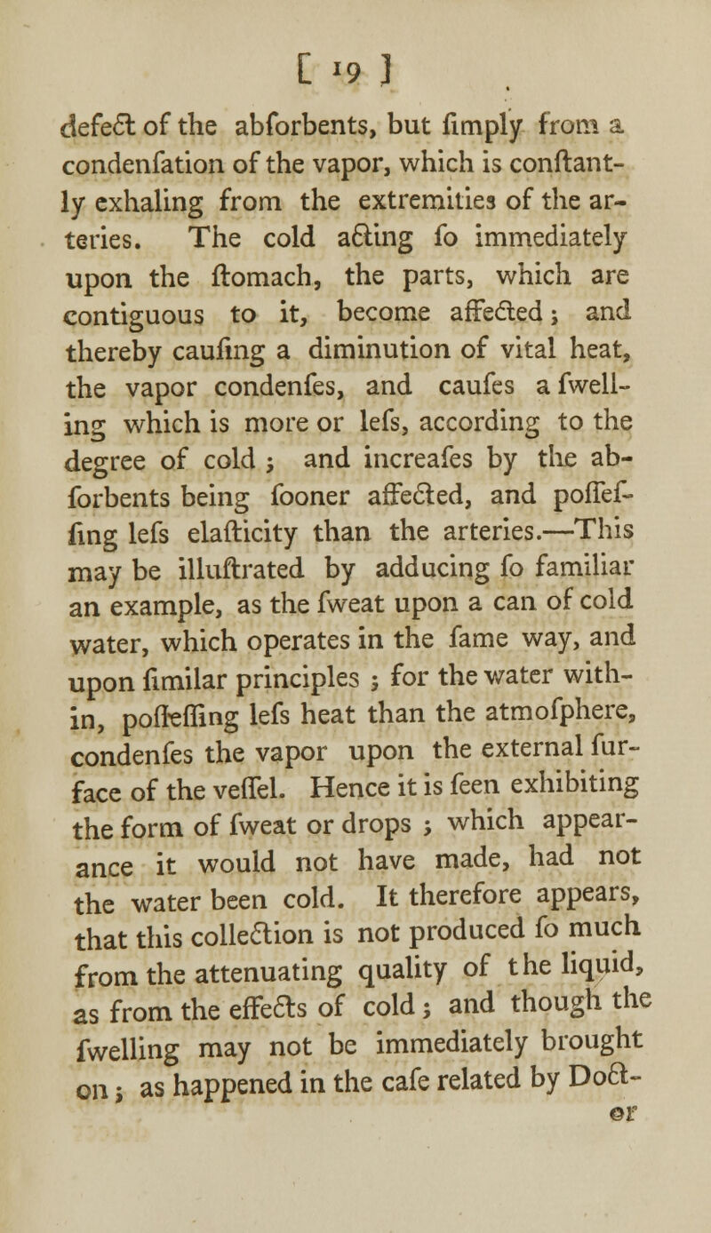 C '9 J defect of the abforbents, but fimply from a condenfation of the vapor, which is conftant- ly exhaling from the extremities of the ar- teries. The cold acting fo immediately upon the flomach, the parts, which are contiguous to it, become affected; and thereby caufmg a diminution of vital heat, the vapor condenfes, and caufes afwell- ing which is more or lefs, according to the degree of cold -, and increafes by the ab- forbents being fooner affected, and poffef- fing lefs elafticity than the arteries.—This may be illuftrated by adducing fo familiar an example, as the fweat upon a can of cold water, which operates in the fame way, and upon fimilar principles ; for the water with- in, poflefling lefs heat than the atmofphere, condenfes the vapor upon the external fur- face of the veffel. Hence it is feen exhibiting the form of fweat or drops ; which appear- ance it would not have made, had not the water been cold. It therefore appears, that this colle&ion is not produced fo much from the attenuating quality of the liquid, as from the effects of cold; and though the fwelling may not be immediately brought on i as happened in the cafe related by Doft- er