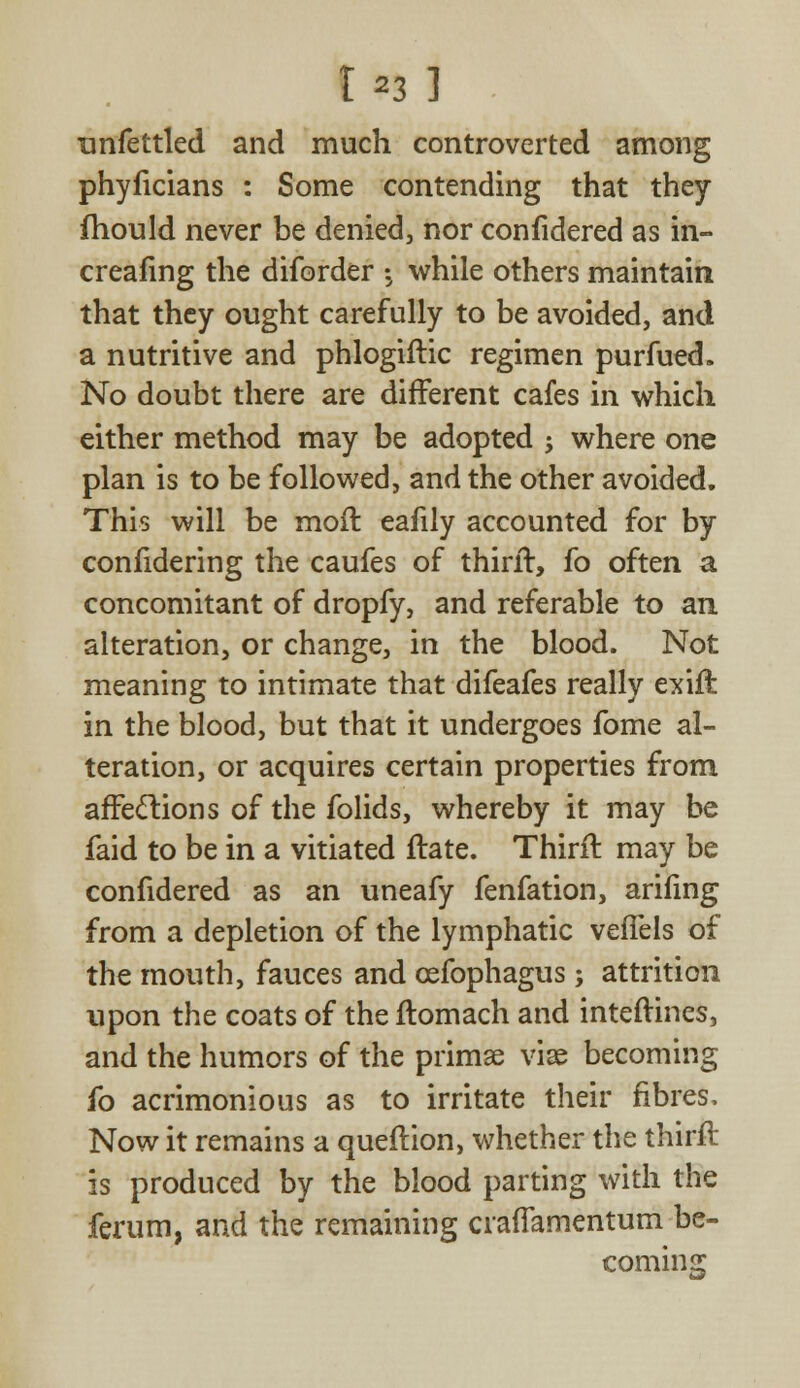 unfettled and much controverted among phyficians : Some contending that they fhould never be denied, nor confidered as in- creasing the diforder -5 while others maintain that they ought carefully to be avoided, and a nutritive and phlogiftic regimen purfued. No doubt there are different cafes in which either method may be adopted -, where one plan is to be followed, and the other avoided. This will be moft eafily accounted for by confidering the caufes of thirir, fo often a concomitant of dropfy, and referable to an. alteration, or change, in the blood. Not meaning to intimate that difeafes really exift in the blood, but that it undergoes fome al- teration, or acquires certain properties from affections of the folids, whereby it may be faid to be in a vitiated flate. Thirir. may be confidered as an uneafy fenfation, arifing from a depletion of the lymphatic veffels of the mouth, fauces and cefophagus; attrition upon the coats of the ftomach and inteftines, and the humors of the primse vise becoming fo acrimonious as to irritate their fibres, Now it remains a queflion, whether the thirft is produced by the blood parting with the ferum, and the remaining crafTamentum be- coming