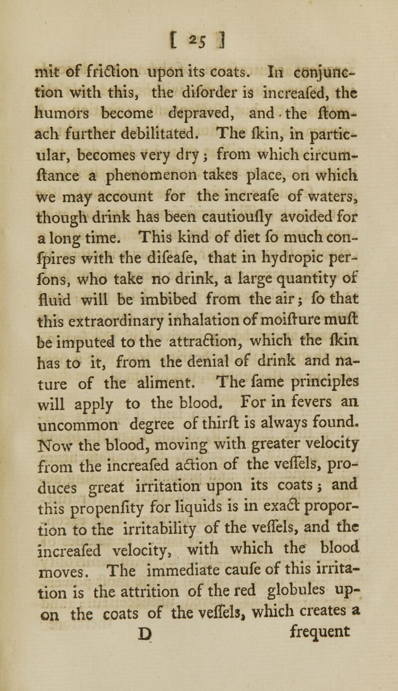 [ *5 ] mit of friction upon its coats. In conjunc- tion with this, the diforder is increafed, the humors become depraved, and. the flotn- ach further debilitated. The fkin, in partic- ular, becomes very dry j from which circum- ftance a phenomenon takes place, on which we may account for the increafe of waters, though drink has been cautioufly avoided for a long time. This kind of diet fo much con- fpires with the difeafe, that in hydropic per- fons, who take no drink, a large quantity of fluid will be imbibed from the air; fo that this extraordinary inhalation of moifture muft be imputed to the attraction, which the fkin has to it, from the denial of drink and na- ture of the aliment. The fame principles will apply to the blood. For in fevers an uncommon degree of thirfl is always found. Now the blood, moving with greater velocity from the increafed aclion of the vefTels, pro- duces great irritation upon its coats 5 and this propenfity for liquids is in exact propor- tion to the irritability of the vefTels, and the increafed velocity, with which the blood moves. The immediate caufe of this irrita- tion is the attrition of the red globules up- on the coats of the vefTels, which creates a D frequent