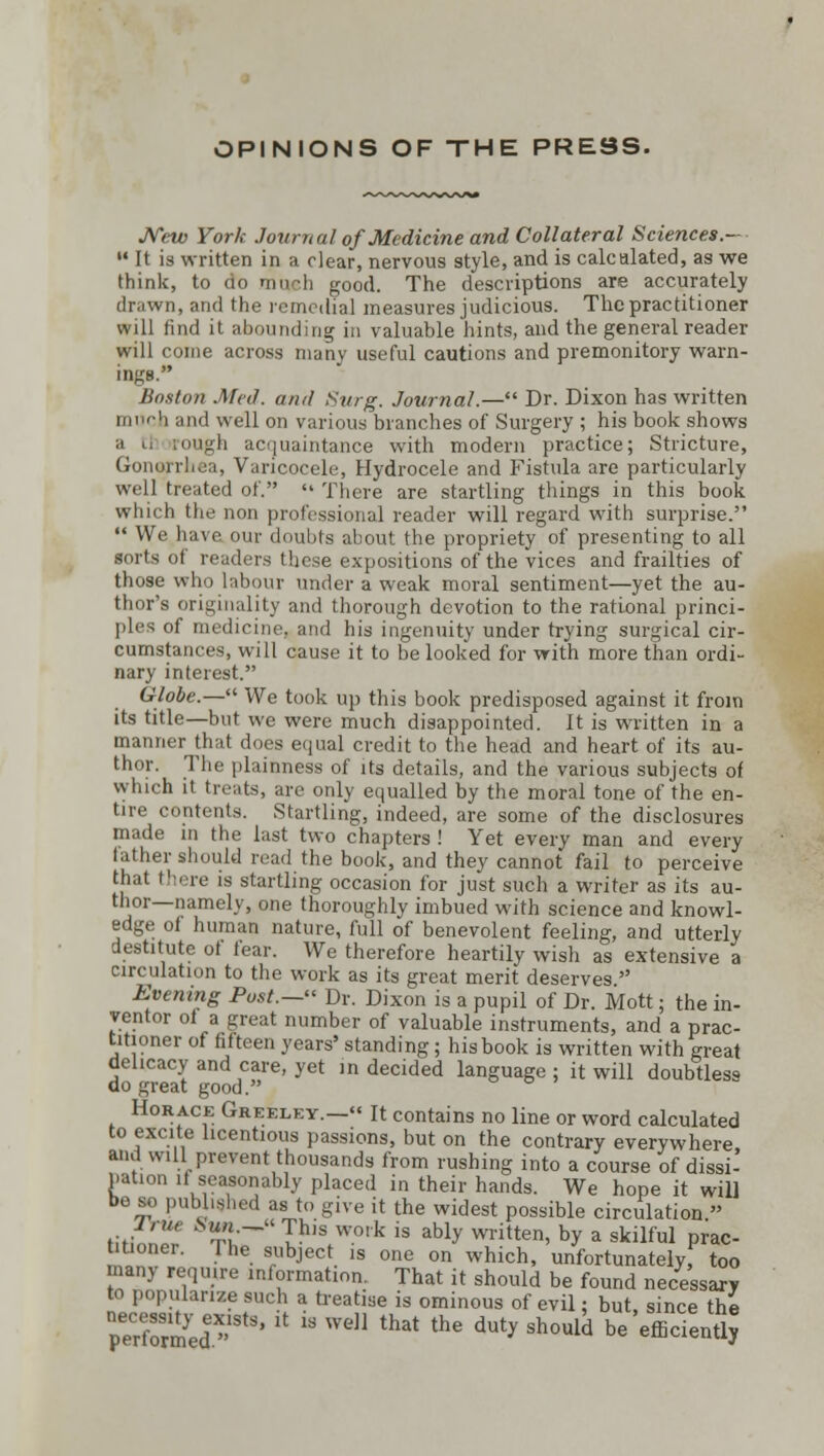 OPINIONS OF THE PRESS. New York Journal of Medicine and Collateral Sciences.-  It is written in a clear, nervous style, and is calcalated, as we think, to do mn h good. The descriptions are accurately drawn, and the remedial measures judicious. The practitioner will find it abounding in valuable hints, and the general reader will come across many useful cautions and premonitory warn- ings. Boston Med. and Surg. Journal.— Dr. Dixon has written much and well on various branches of Surgery ; his book shows rough acquaintance with modern practice; Stricture, Gonorrhea, Varicocele, Hydrocele and Fistula are particularly well treated of. «' There are startling things in this book which the non professional reader will regard with surprise.  We have <>uv doubts about the propriety of presenting to all sorts of readers these expositions of the vices and frailties of those who labour under a weak moral sentiment—yet the au- thor's originality and thorough devotion to the rational princi- ples of medicine, and his ingenuity under trying surgical cir- cumstances, will cause it to be looked for with more than ordi- nary interest. Globe.— We took up this book predisposed against it from its title—but we were much disappointed. It is written in a manner that does equal credit to the head and heart of its au- thor. The plainness of its details, and the various subjects of which it treats, are only equalled by the moral tone of the en- tire contents. Startling, indeed, are some of the disclosures made in the last two chapters ! Yet every man and every lather should read the book, and they cannot fail to perceive that there is startling occasion for just such a writer as its au- thor—namely, one thoroughly imbued with science and knowl- edge of human nature, full of benevolent feeling, and utterly destitute of fear. We therefore heartily wish as extensive a circulation to the work as its great merit deserves. Evening Post.— Dr. Dixon is a pupil of Dr. Mott; the in- ventor of a great number of valuable instruments, and a prac- titioner of fifteen years' standing; his book is written with great delicacy and care, yet in decided language ; it will doubtless do great good. Horace Greeley.— It contains no line or word calculated to excite licentious passions, but on the contrary everywhere and will prevent thousands from rushing into a course of dissi- pation if seasonably placed in their hands. We hope it will be so published as to give it the widest possible circulation » J'tie „Sm«.—This work is ably written, by a skilful prac- UUoner. The subject is one on which, unfortunatelyf too many require information. That it should be found necessary to popularize such a treatise is ominous of evil: but, since the pXmedeStS'   We that the duty Sh0ul^ be'efficient?