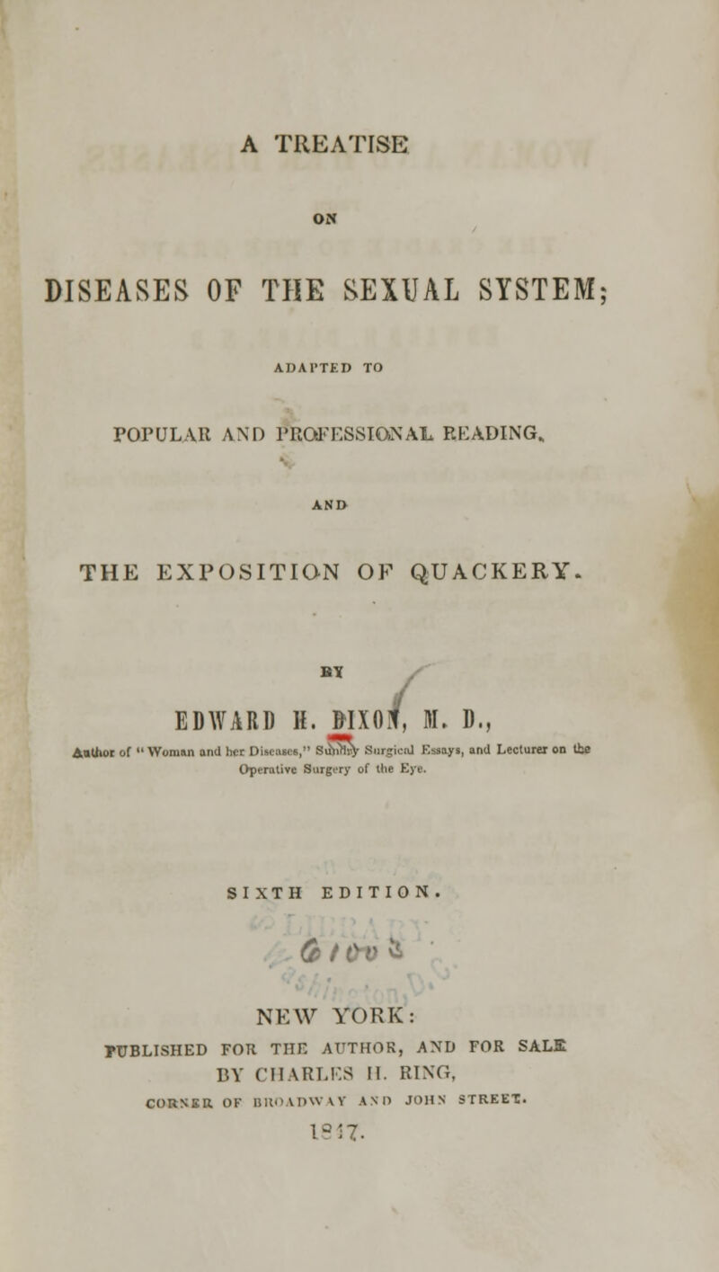 A TREATISE DISEASES OF THE SEXUAL SYSTEM; ADAl'TKD TO POPULAR AND PROFESSIONAL. F.KADING„ THE EXPOSITION OF QUACKERY, EDWARD H. BIX ON, Iff. D., Author of  Woman and her Diseases, SiiSy Surgical Essays, and Lecturer on Ibe Operative Surgery of the Eye. SIXTH EDITION. NEW YORK: PUBLISHED FOR THE AUTHOR, AND FOR SALE BY CHARLRS H. RING, CORNER OF BROADWAY AND JOHN STREET. 1847.